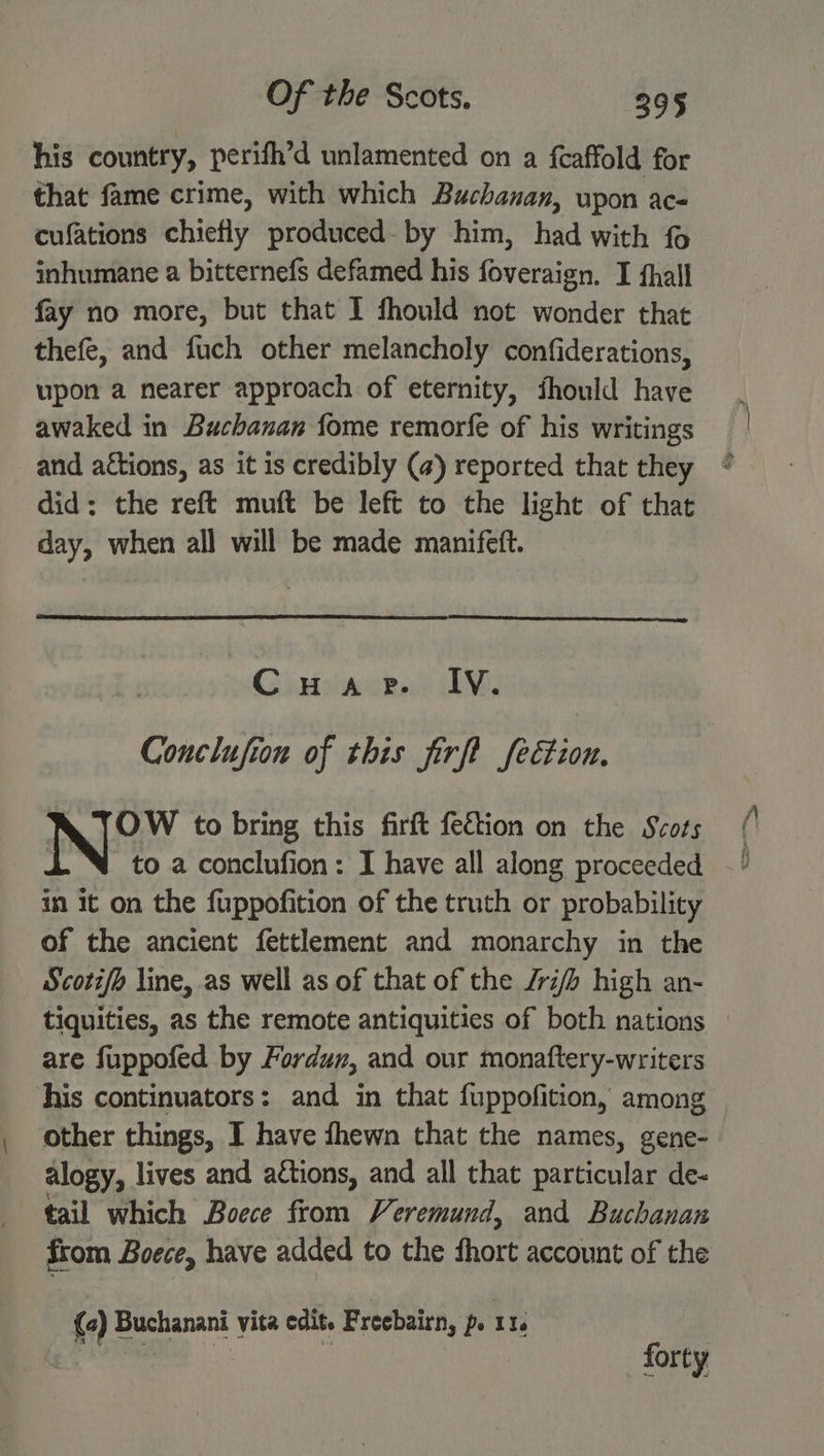 his country, perith’d unlamented on a {caffold for that fame crime, with which Buchanan, upon ac- cufations chiefly produced. by him, had with fo inhumane a bitternefs defamed his foveraign. I fhall fay no more, but that I fhould not wonder that thefe, and fuch other melancholy confiderations, upon a nearer approach of eternity, fhould have awaked in Buchanan fome remorfe of his writings and aétions, as it is credibly (a) reported that they did: the reft muft be left to the light of that day, when all will be made manifett. : Cuae. IV. Conclufion of this firft fection. NA TOW to bring this firft fedtion on the Scots to a conclufion: I have all along proceeded in it on the fuppofition of the truth or probability of the ancient fettlement and monarchy in the Scotifo line, as well as of that of the /ri) high an- tiquities, as the remote antiquities of both nations — are fuppofed by Fordun, and our monaftery-writers his continuators: and in that fuppofition, among other things, I have fhewn that the names, gene- alogy, lives and actions, and all that particular de- tail which Boece from Veremund, and Buchanan from Boece, have added to the thort account of the (a) Buchanani vita edit. Freebairn, p. 114 forty