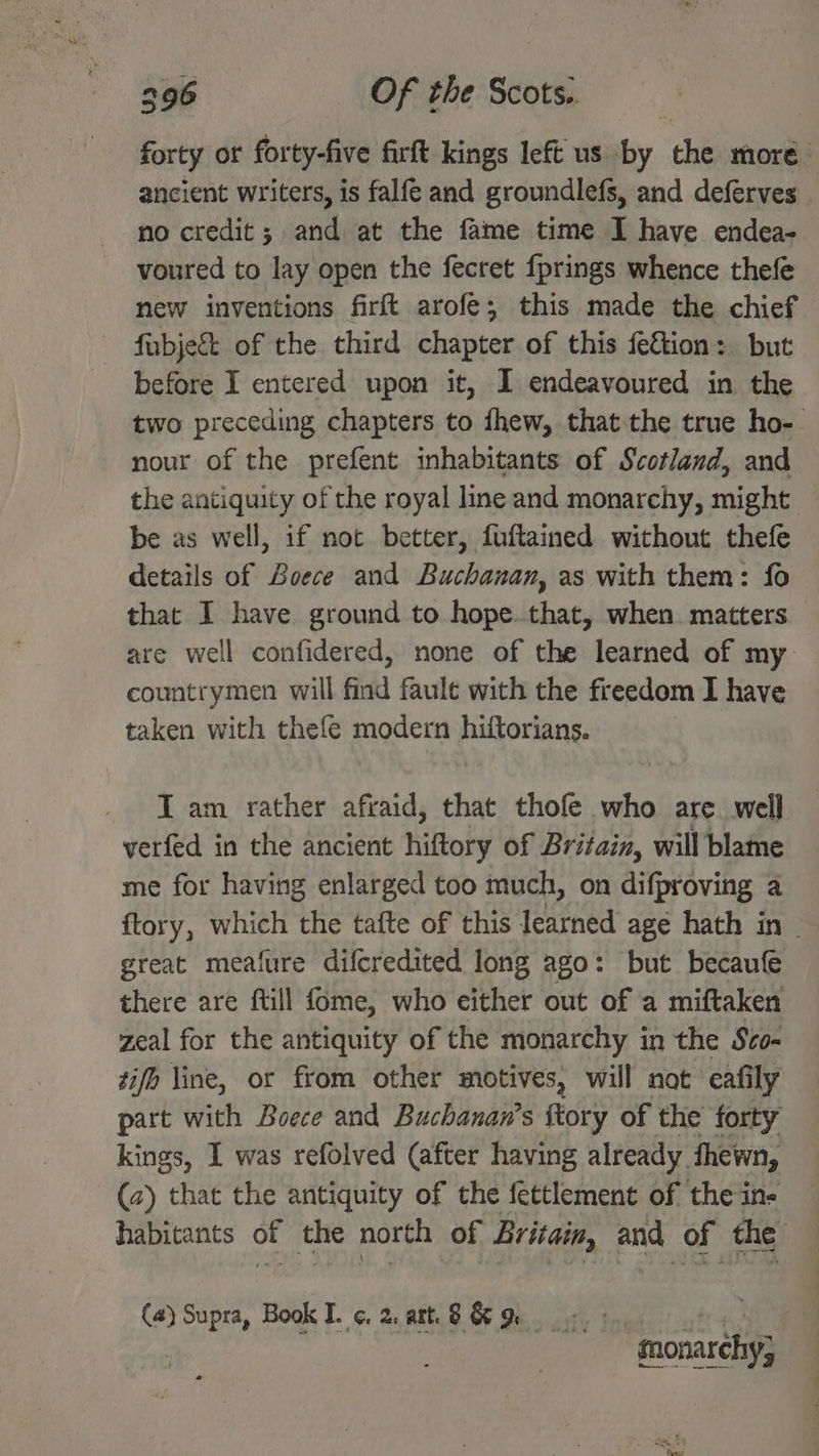 forty or forty-five firft kings left us by the more ancient writers, is falfe and groundlefs, and deferves _ no credit; and at the fame time I have endea- voured to lay open the fecret fprings whence thefe new inventions firft arofe; this made the chief fubjec&amp;t of the third chapter of this fe&amp;tion: but before I entered upon it, I endeavoured in the two preceding chapters to fhew, that the true ho- nour of the prefent inhabitants of Scotland, and the antiquity of the royal line and monarchy, might — be as well, if not better, fuftained without thefe details of Soece and Buchanan, as with them: fo that I have ground to hope. that, when. matters are well confidered, none of the learned of my countrymen will find fault with the freedom I have taken with thefe modern hiftorians. IT am rather afraid, that thofe who are. well verfed in the ancient hiftory of Britain, will blame me for having enlarged too much, on difproving a ftory, which the tafte of this learned age hath in ~ great meafure difcredited long ago: but becaufe there are ftill fome, who either out of a miftaken zeal for the antiquity of the monarchy in the Sco- tifh Vine, or from other motives, will not eafily part with Boece and Buchanan’s {tory of the forty kings, I was refolved (after having already hewn, (2) that the antiquity of the fettlement of the in- habitants of the north of Britain, and of the (4) Supra, Book I. ¢. 2, att. S&amp;R «.: gt Hoa 3 snonarchy,