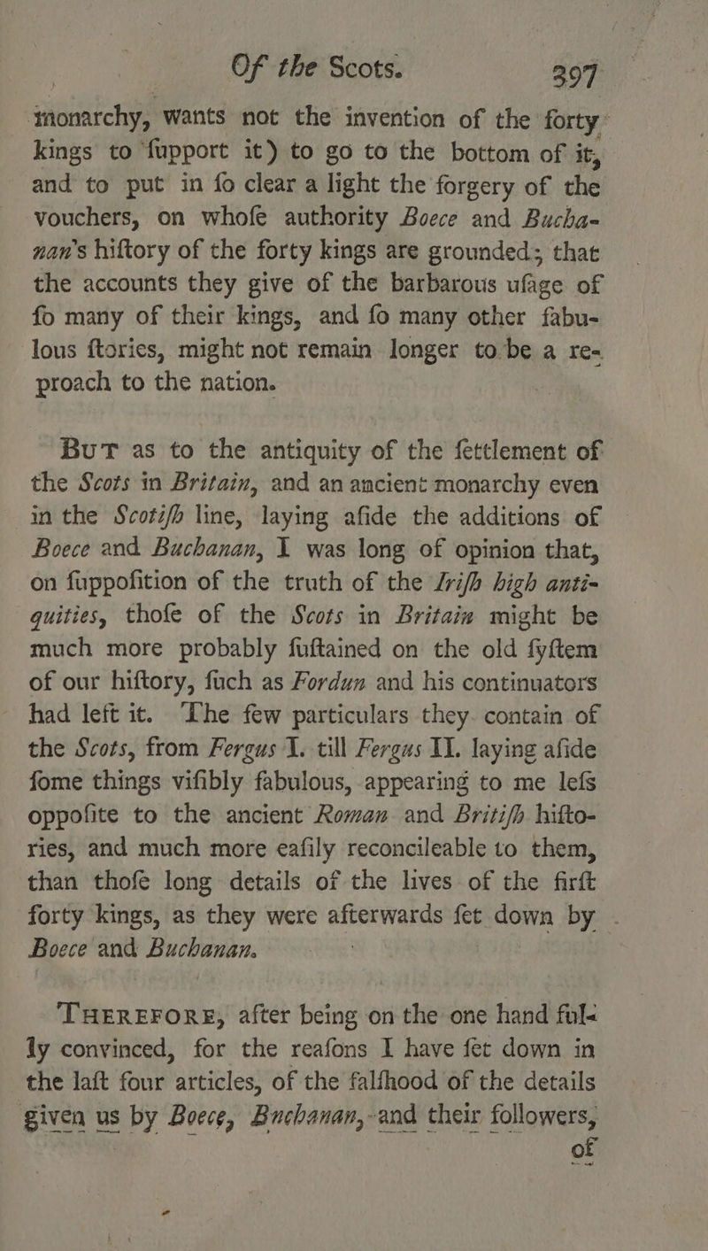 ‘monarchy, wants not the invention of the forty’ kings to fupport it) to go to the bottom of it, and to put in fo clear a light the forgery of the vouchers, on whofe authority Boece and Bucha- nan’s hiftory of the forty kings are grounded; that the accounts they give of the barbarous ufage of fo many of their kings, and fo many other fabu- lous ftories, might not remain longer tobe a re- proach to the nation. BuT as to the antiquity of the fettlement of the Scots in Britain, and an ancient monarchy even inthe Scotz/b line, laying afide the additions of Boece and Buchanan, I was long of opinion that, on fuppofition of the truth of the Lrifh high anti= guities, thofe of the Scots in Britain might be much more probably fuftained on the old fyftem of our hiftory, fuch as Fordun and his continuators had left it. Ihe few particulars they. contain of the Scots, from Fergus 1. till Fergus IL. laying afide fome things vifibly fabulous, appearing to me lefs oppofite to the ancient Roman and Briti/h hifto- ries, and much more eafily reconcileable to them, than thofe long details of the lives of the firft forty kings, as they were afterwards fet sip by . Boece and ried eal | eT cst los after being on the one hand ful« ly convinced, for the reafons I have fet down in the laft four articles, of the falfhood of the details given us ary Boece, Buchanan,-and their followers,
