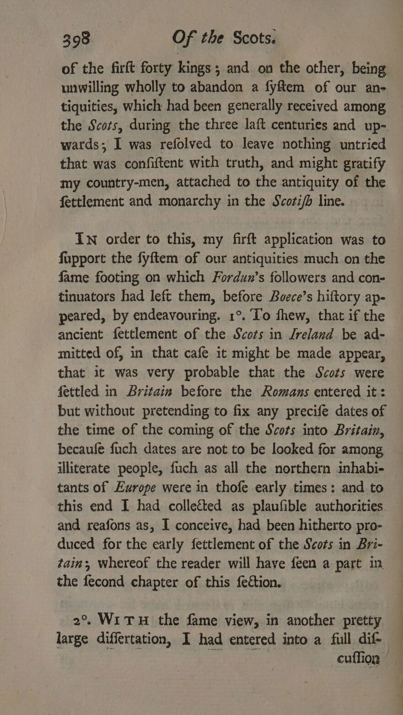 of the firft forty kings; and on the other, being unwilling wholly to abandon a fyftem of our an- tiquities, which had been generally received among the Scots, during the three laft centuries and up- wards; I was refolved to leave nothing untried that was confiftent with truth, and might gratify my country-men, attached to the antiquity of the fettlement and monarchy in the Scoti/b line. In order to this, my firft application was to fupport the fyftem of our antiquities much on the — fame footing on which Fordun’s followers and con- tinuators had left them, before Bvece’s hiftory ap- peared, by endeavouring. 1°. To fhew, that if the ancient fettlement of the Scots in Ireland be ad- mitted of, in that cafe it might be made appear, that it was very probable that the Scots were fettled in Britain before the Romans entered it: but without pretending to fix any precife dates of the time of the coming of the Scots into Britain, becaufe fuch dates are not to be looked for among illiterate people, fuch as all the northern inhabi- tants of Europe were in thofe early times: and to this end I had collected as plaufible authorities and reafons as, I conceive, had been hitherto pro- duced for the early fettlement of the Scots in Bri- tain whereof the reader will have feen a part in the fecond chapter of this fection. 2°. WiTH the fame view, in another pretty large differtation, I had entered into a full dif- cuffion