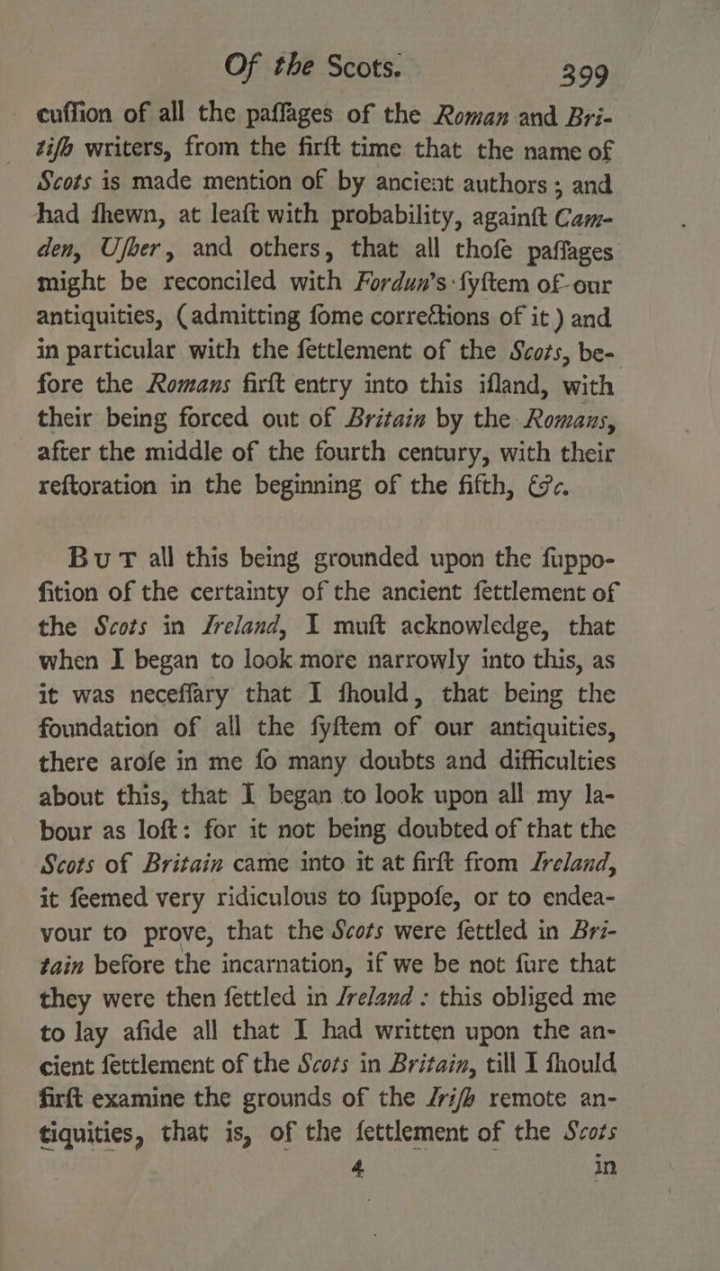 - euffion of all the paffages of the Roman and Bri- tifo writers, from the firft time that the name of Scots is made mention of by ancient authors; and had fhewn, at leaft with probability, againtt Cam- den, Ufoer, and others, that all thofe paffages might be reconciled with Fordun’s fyftem of-our antiquities, (admitting fome correégtions of it ) and in particular with the fettlement of the Scots, be- fore the Romans firft entry into this ifland, with their being forced out of Britain by the Romans, after the middle of the fourth century, with their reftoration in the beginning of the fifth, &amp;c. Bu T all this being grounded upon the fuppo- fition of the certainty of the ancient fettlement of the Scots in Zreland, I muft acknowledge, that when I began to look more narrowly into this, as it was neceffary that 1 fhould, that being the foundation of all the fyftem of our antiquities, there arofe in me fo many doubts and difficulties about this, that 1 began to look upon all my la- bour as loft: for it not being doubted of that the Scots of Britain came into it at firft from Jreland, it feemed very ridiculous to fuppofe, or to endea- your to prove, that the Scots were fettled in Brz- tain before the incarnation, if we be not fure that they were then fettled in /reland : this obliged me to lay afide all that I had written upon the an- cient fettlement of the Scots in Britain, till I fhould firft examine the grounds of the /ri// remote an- tiquities, that is, of the fettlement of the Scots 4 in