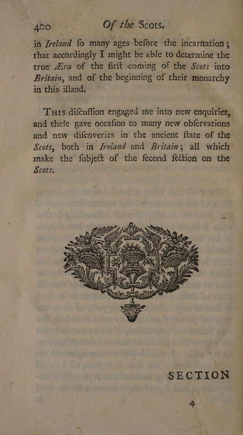 , be . > Of the. Scots. oes “peldnd fo many ages: ‘before the ificartlation ; “& that accordingly I might be able to determine He true Zira of the firft coming of the Scots into Britain, and of the beginning of their Oy in this. ifland. Turs dituftion engaged me into new enquiries, and thefe gave occafion to many new obfervations and new difcoveries in the ancient flate of the Scots, both in Jreland and Britain; all which make the fubjeg&t of the fecond fection on the Scots. SECTION