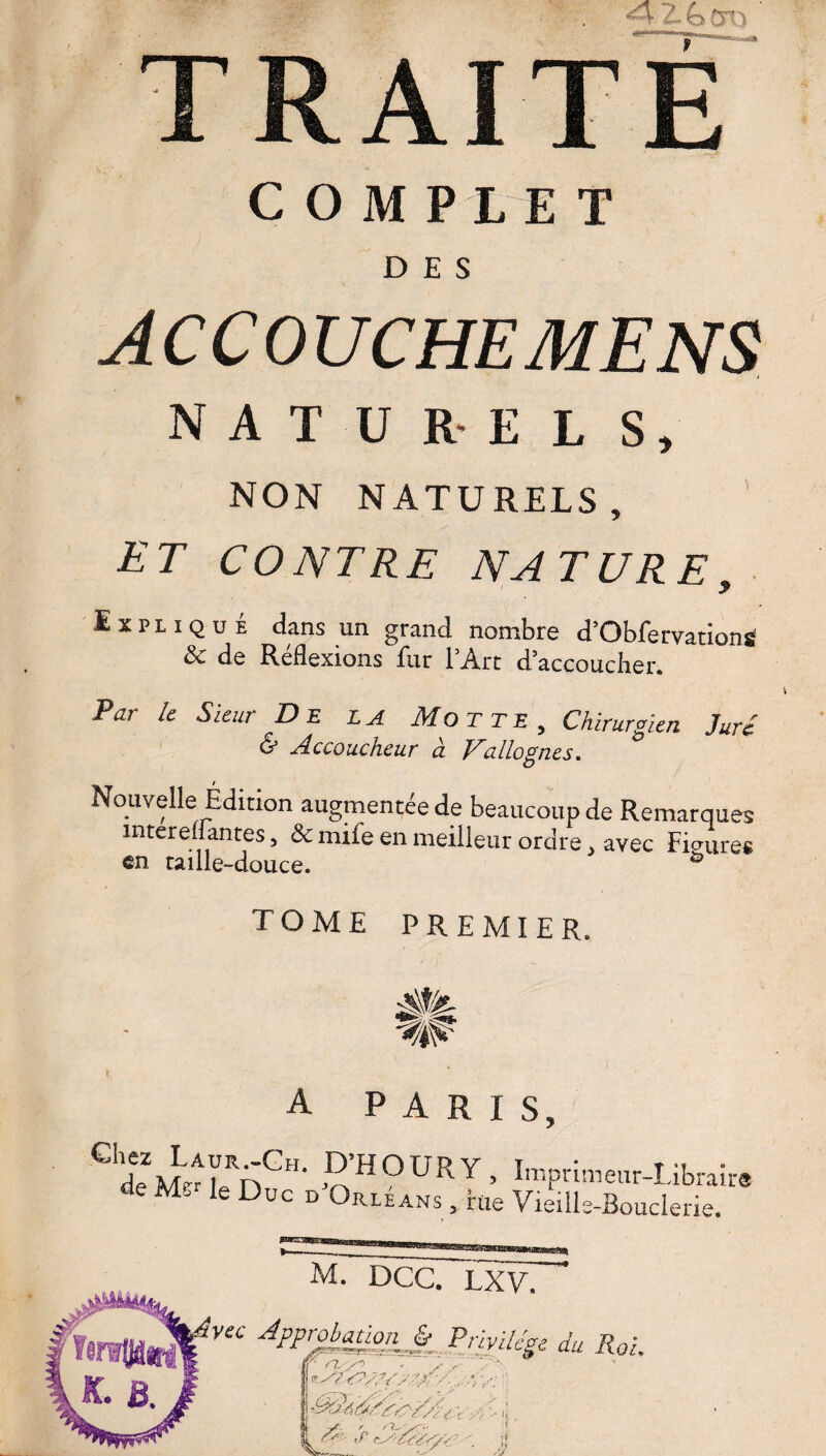 A cm COMPLET DES AC CO UC HE MENS NATUREL S, NON NATURELS, ET CONTRE NATURE, Expliqué dans un grand nombre d’ObfervationS & de Réflexions fur l’Art d’accoucher. Par le Sieur D E la Motte, Chirurgien Juré & Accoucheur à Fallognes. Nouvelle Édition augmentée de beaucoup de Remarques mtereüantes, & mife en meilleur ordre . avec Fimire* en taille-douce. & tome premier. Jlü- ■^0 A PARIS, ^deMzTf?- S’H0URY> Wrimeur-Librai: de Me le Duc d Orléans, rue Vieille-Bouderie. m7~dcc. lxv. vec Approbationjÿ Privilège du Roi. , • xx T '