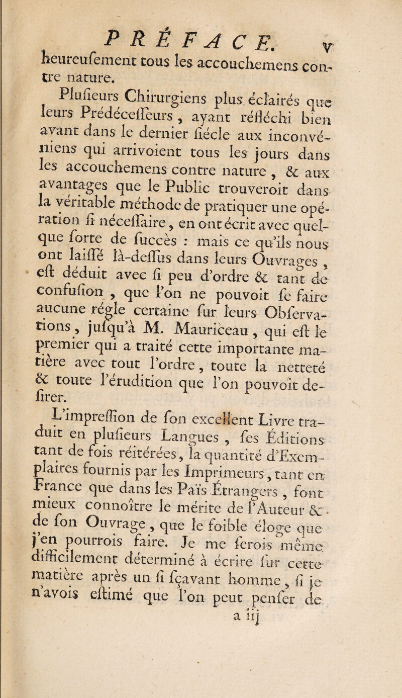 heureufement tous les accouchemens con¬ tre nature. Plusieurs Chirurgiens plus éclairés que leurs Predecelleurs , ayant réfléchi bien avant dans le dernier fiécle aux inconvé¬ nient qui arrivoient tous les jours dans les accouchemens contre nature , & aux avantages que le Publie trouveroit dans la véritable méthode de pratiquer une opé¬ ration il neceflaire 9 en ont écrit avec quel¬ que forte de 1 accès : niais ce qu'ils nous ont laiile îà-deflus dans leurs Ouvrages y eft déduit avec fl peu d'ordre & tant de confufian , que Ton ne pouvoir fe faire aucune régie certaine fur leurs Obferva- tions^ juiqii a M. Mauriceau , qui eft le premier qui a traité cette importante ma¬ tière avec tout l’ordre 9 toute la netteté & toute 1 érudition que l’on pouvoir de- firer. L impreiïîon de fou excellent Livre tra¬ duit en plufieurs Langues 9 fes Éditions tant de fois réitérées, la quantité d’Exem- plaires fournis par les Imprimeurs 5 tant en Fiance que dans les Pais Étrangers , font mieux connoître le mérite de l’Auteur &. de fon Ouvrage , que le faible éloge que j en pourrois faire. Je me ferois même difficilement déterminé à écrire fur cette matière apres un fl fçavant homme 9 fi je navois eftimé que l’on peut penfer de •» *> •