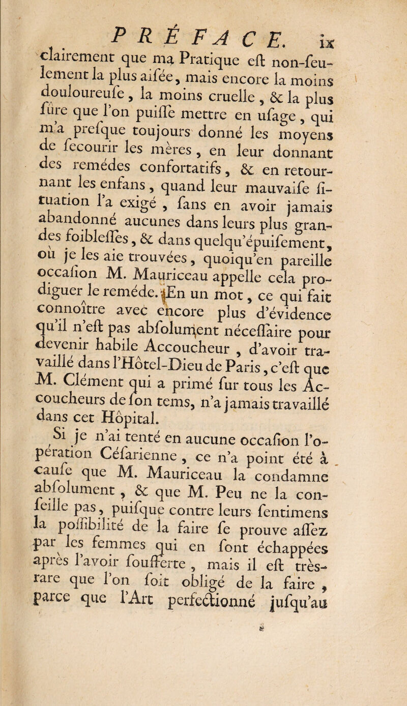 clairement que ma Pratique eft non-feu¬ lement la plus aifée, mais encore la moins douloureufe 5 la moins cruelle , & la plus fure que l’on puiiïè mettre en ufage, qui m a prefque toujours' donné les moyens de fecourir les mères 5 en leur donnant i emedes confortatifs 5 & en retour¬ nant les enfans , quand leur mauvaife li~ tuation la exigé , fans en avoir jamais abandonne aucunes dans leurs plus grau- es toiblellès, & dans quelqu’épuifement, ou je les aie trouvées , quoiqu en pareille occalîon M. Manriceau appelle cela pro~ diguer le remede. d£n un mot , ce qui fait connoître avec encore plus d’évidence qu il n eft pas abfolurdent néceflaire pour devenir habile Accoucheur , d avoir tra¬ vaille dans 1 Hotel-Dieu de Paris 5 c’eft que M. Clément qui a primé fur tous les Ac¬ coucheurs defon temsj n a jamais travaillé dans cet Hôpital Si je n ai tenté en aucune occalîon lo~ pération Celarienne , ce n’a point été à cauie que M. Mauriceau la condamne abjolument ? & que M. Peu ne la con- eule pas , puifqup contre leurs fentimens la poffibilité de la faire fe prouve allez >pai les femmes qui en font échappées apres lavoir foufferte 5 mais il eft très- rare que Ion loit obligé de la faire 9 parce que l’Art perfectionné jufquan