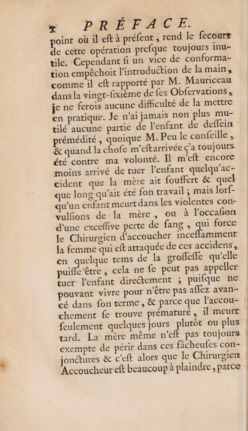 point où il eft à préfent, rend le fecour*: de cette opération prefque toujours inu¬ tile. Cependant fi un vice de conforma- îion empéchoit l’ixitroducfcion de la main % comme il eft rapporté par M. Mauriceau dans la vingt-fixième de fes Observations, je ne ferais aucune difficulté de la mettre en pratique. Je n’ai jamais non plus mu¬ tilé aucune partie de l’enfant de deflein prémédité , quoique JVLPeu le corneille & quand la chofe m’eft arrivée: ç a toujours été contre ma volonté. Il m eft encore moins arrivé de tuer l’enfant quelqu ac¬ cident que la mère ait fouffert & quel _ i_J.rA n travail : mais lori- que long qu'ait été fon travail j mais lorf- q u’un enfant meurt dans les violentes con- vulfions de • la mère , ou a 1 occa.ion d’une exceffive perte de fang , qui force le Chirurgien d’accoucher inceflamment la femme qui eft attaquée de ces accidens , en quelque tems de la grofleffe qu elle puiffe être , cela ne fe peut pas appeller tuer l’enfant dire&ement ; pmfque ne pouvant vivre pour n'être pas aüez avan¬ cé dans fon terme , & parce que l'accou¬ chement fe trouve prématuré, il meurt feulement quelques jours plutôt ou plus tard. La mère même n eft pas toujours exempte de périr dans ces facheufes con¬ jonctures 6C c’eft alors que le Chirurgien Accoucheur eft beaucoup a plaindre, parce