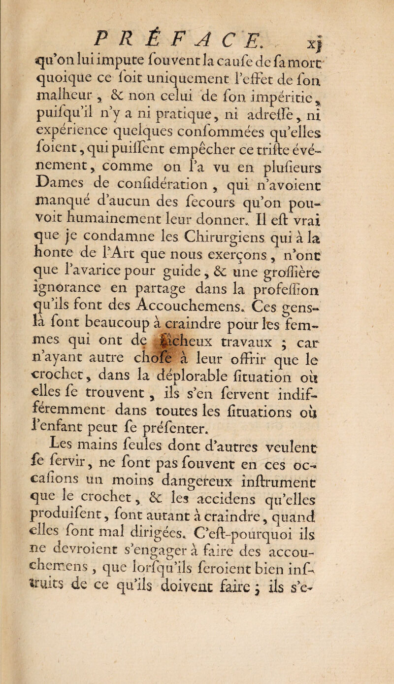 quon lui impute fou vent la caufe de fa mort quoique ce fait uniquement l’effet de fon malheur 2 & non celui de font impéritie % puisqu’il n’y a ni pratique 2 ni adrellè 2 ni expérience quelques confommées qu’elles foient 9 qui paillent empêcher ce trifte évé¬ nement y comme on l’a vu en plusieurs Dames de conlidération 5 qui n’avoient manqué d’aucun des fecours qu’on pou- voit humainement leur donner.. Il eft vrai que je condamne les Chirurgiens qui à la honte de l’Art que nous exerçons 5 n’ont que la varicepour guide 2 & une groffière ignorance en partage dans la profeffion qu’ils font des Accouchemens. Ces gens- là font beaucoup à craindre pour les fem¬ mes qui ont de ..Jacheux travaux ; car n’ayant autre choie à leur offrir que le crochet 2 dans la déplorable fituation ou elles fe trouvent 5 ils s’en fervent indif¬ féremment dans toutes les lîtuations où l’enfant peut fe préfenter. Les mains feules dont d’autres veulent fe fervir 2 ne font pas fouvent en ces oc- cafions un moins dangereux infiniment que le crochet 5 8t les accrdens qu’elles produifent 9 font autant à craindre, quand elles font mal dirigées, C’eft-pourquoi ils ne devroient s’engager à faire des accou-^ ch erre ns 5 que lorfqu’ils feroient bien inf~ fruits de ce qu’ils doivent faire ^ ils se-