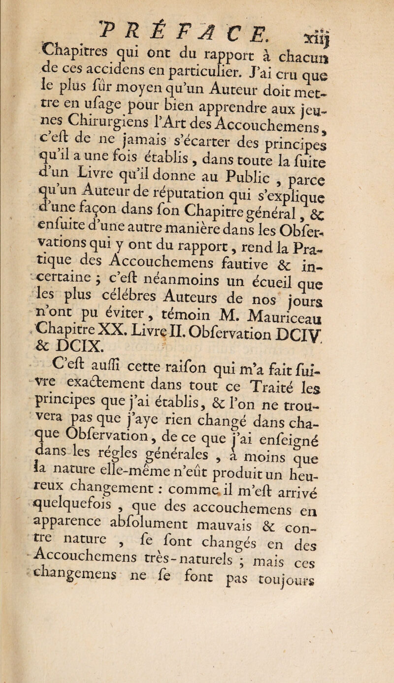 ? R £ F A CE. yÿ, Chapitres qui ont du rapport à chacun de ces accidens en particulier. J’ai cru que le plus lur moyen qu’un Auteur doit met- tre en ufage pour bien apprendre aux jeu- nés Chirurgiens l’Art des Accouchemens, c elfc de ne jamais s’écarter des principes qu’il a une fois établis , dans toute la fuite d’un Livre qu’il donne au Public , parce qu un Auteur de réputation qui s’explique d une façon dans fon Chapitre général, de enfuite d’une autre manière dans les Obser¬ vations qui y ont du rapport, rend la Pra¬ tique des Accouchemens fautive 8c in¬ certaine j c eft neanmoins un écueil nue les plus célébrés Auteurs de nos ioïrs n’ont pu éviter, témoin M. Mauriceau Chapitre XX. Livre II. Obfervation DCIV & DCIX. C’eft aufîî cette raifon qui m’a fait fuï- vre exactement dans tout ce Traité les principes que j ai établis, 8c l’on ne trou- vera pasque j’aye rien changé dans cha¬ que Obfervation, de ce que j’ai enfeiené dans les régies générales , à moins que la nature elle-même n’eût produit un heu¬ reux changement : comme il m’eft arrivé quelquefois , que des accouchemens en apparence abfolument mauvais & con¬ tre nature , fe font changés en des Accouchemens très-naturels ; mais ces ehangemens ne fe font pas toujours