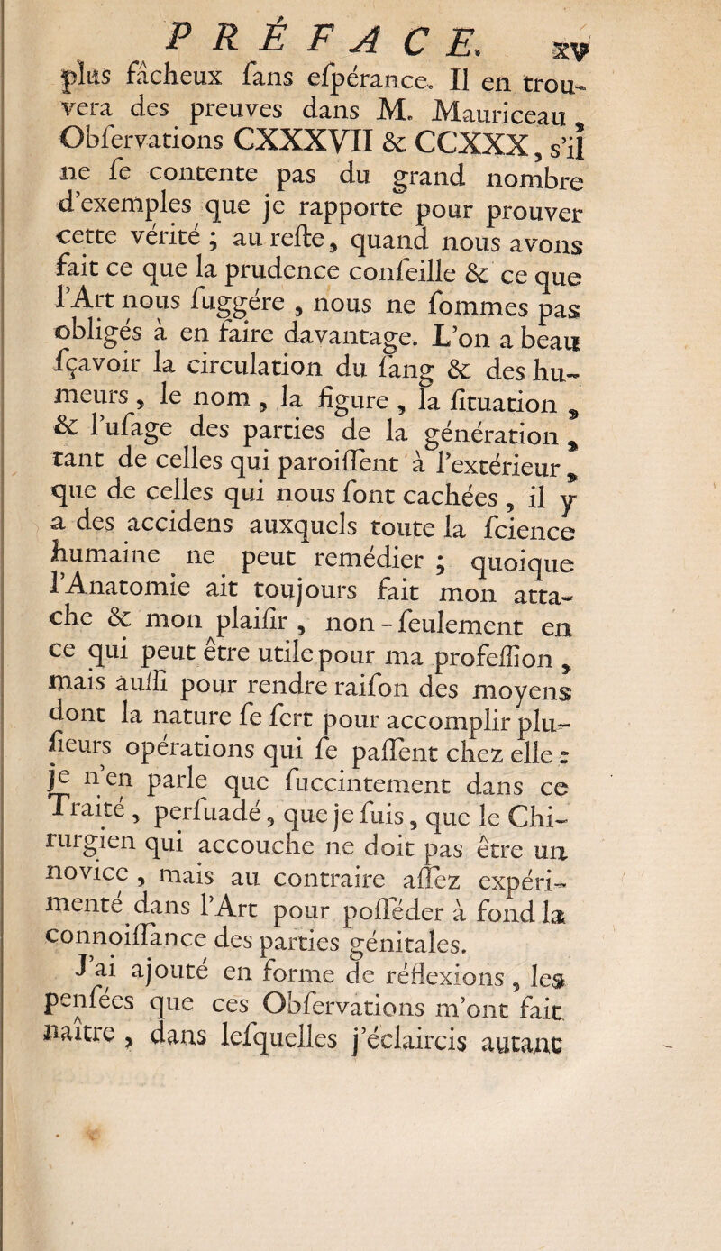 plus fâcheux fans efpérance, Il en trou- vera des preuves dans M. Mauriceau Obfervations CXXXVII & CCXXX, s’il ne fe contente pas du grand nombre d’exemples que je rapporte pour prouver cette vérité; au relie, quand nous avons fait ce que la prudence confeille & ce que 1 Art nous fuggére , nous ne fommes pas obligés à en faire davantage. L’on a beau fçavoir la circulation du fang & des hu¬ meurs , le nom , la figure , la fituation s & l’ufage des parties de la génération , tant de celles qui parodient à l’extérieur que de celles qui nous font cachées , il y a des accidens auxquels toute la fcience humaine . ne peut remédier ; quoique 1 Anatomie ait toujours fait mon atta¬ che & mon plaifir , non - feulement en ce qui peut être utile pour ma profeffion , mais auifi pour rendre raifon des moyens dont la nature fe fert pour accomplir plu- ficurs operations qui fe paflent chez elle * je n en parle que fuccintement dans ce Traité , perfuadé, que je fuis, que le Chi¬ rurgien qui accouche ne doit pas être un novice , mais au contraire allez expéri¬ mente dans lArt pour polîeder à fond la connoiiîance des parties génitales. J ai ajoute en forme de réflexions 5 les penfées que ces Obfervations m’ont fait, naitie , dans lefquelles j’éclaircis autant