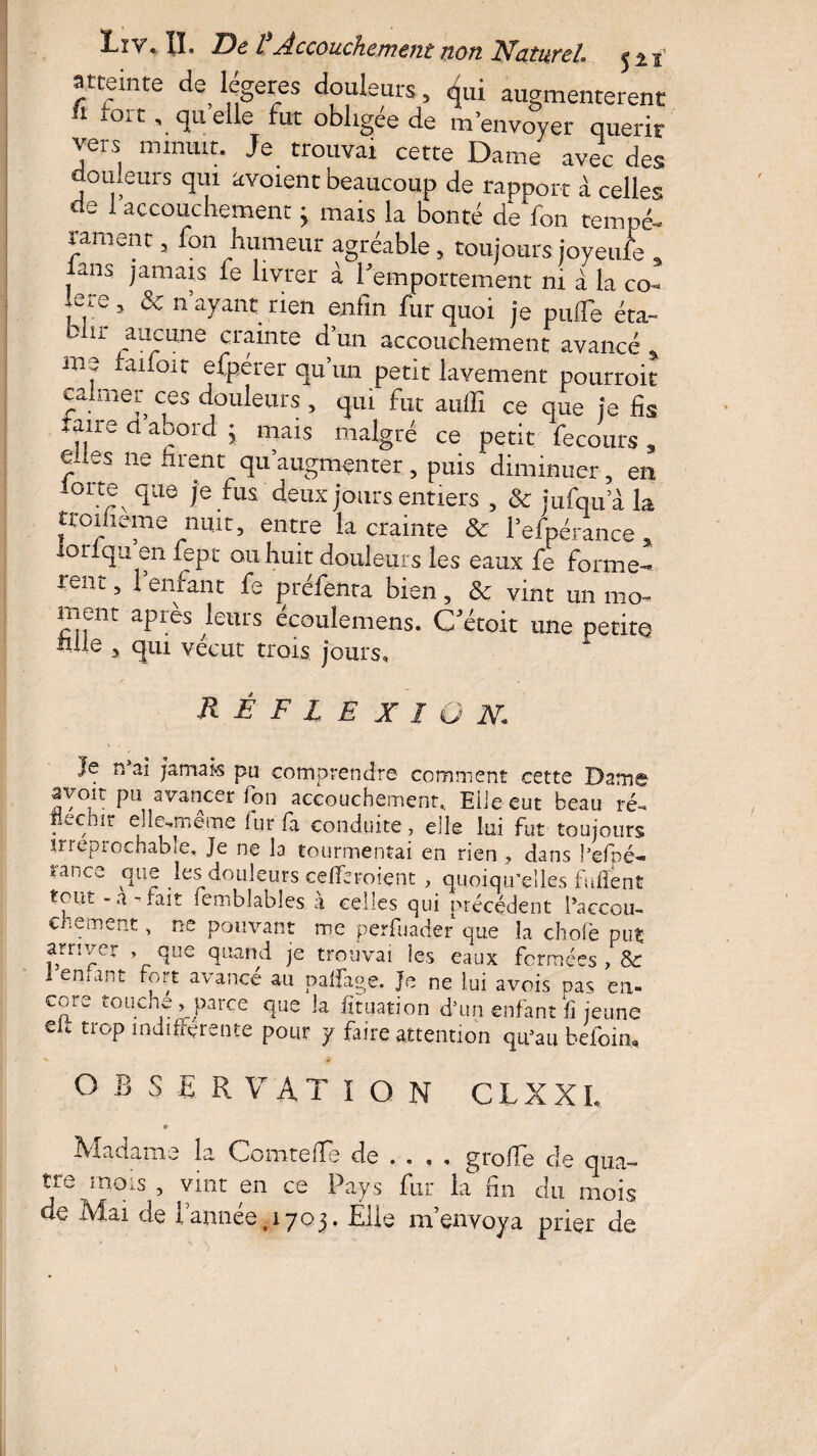 atteinte de? légères douleurs, ^ui augmentèrent i toit, quelle fut obligée de m’envoyer quérir vers minuit. Je trouvai cette Dame avec des douleurs qui avoient beaucoup de rapport à celles de 1 accouchement ; mais la bonté de fon tempé- rament 3 fon humeur agréable 5 toujours joyeufe a ians jamais fe livrer à l'emportement ni à la co* ffe 5 ^ n ayant rien enfin fur quoi je pulTe éta~ lr -au?:iine crainte d’un accouchement avancé * me raifort efpérer qu’un petit lavement pourroit calmer ces douleurs 5 qui fut aulli ce que je fis Taire d abord ’ mais malgré ce petit fe cours , î es ne firent qu’augmenter, puis diminuer, en oi te que je fus deux jours entiers , & jufqu a la troiheme nuit, entre la crainte & l’efpérance * iorlqu en fept ou huit douleurs les eaux fe forme-* rent > * enfant fe préfenta bien , & vint un mo¬ ment après leurs écoulemens. C'étoit une petite hile , qui vécut trois jours. Réflexion Je n ai jamais pu comprendre comment cette Dame avoir pu avancer fon accouchement,, Elle eut beau ré-. iiechir elle,même fur fa conduite, elle lui fut toujours irréprochable. Je ne la tourmentai en rien , dans l’efpé- rafice que les douleurs cefferoient , quoiqu’elles fullent tout - a-fait femblabîes à celles qui précédent l’accou¬ chement , ne pouvant me perfuadef que la choie put arriver , que quand je trouvai les eaux fermées , & I emant fort avancé au palfage. Je ne lui avois pas en- core touche , parce que la ht nation d’un enfant fi jeune eic trop indifférente pour y faire attention qu’au befoin, OBSERVATION C L X XI, Madame 11 Comtefîe de .... grofie de qua¬ tre mois , vint en ce Pays fur la fin du mois de Mai de l’année .1703. Elle m’envoya prier de