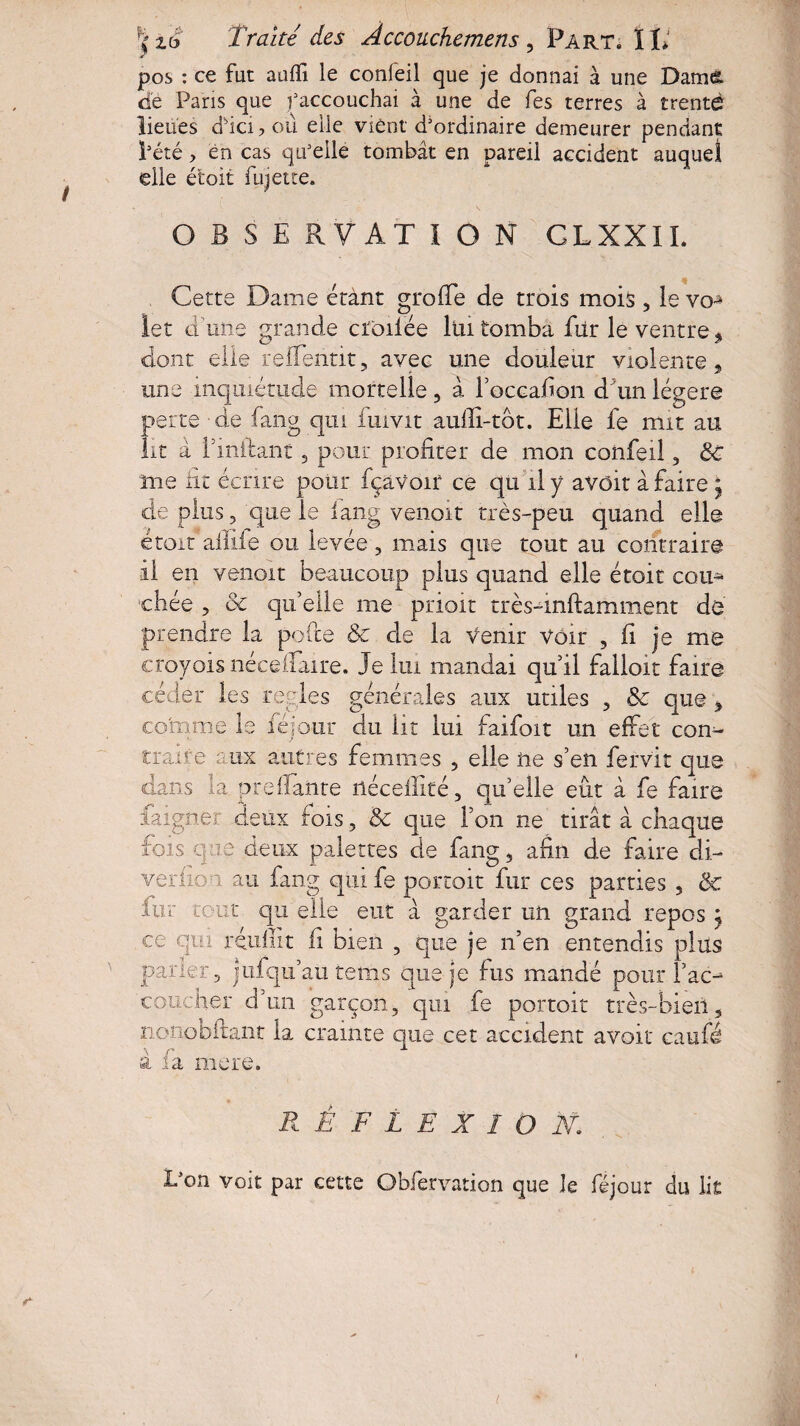 pos : ce fut auffi le confeil que je donnai à une Damé de Paris que faccouchai à une de fes terres à trente lieues d'ici ? où elle vient d3ordinaire demeurer pendant l’été, en cas qu’elle tombât en pareil accident auquel elle étoit fujette. O B S E RV AT I O N CLXXIL Cette Dame étànt greffe de trois mois, le vo^ 1er d'une grande cfoiiée lui tomba filr le ventre 5 dont elle reffentit, avec une douleur violente, une inquiétude mortelle, à l’oceafion d'un légère perte 'de faftg qui fuivit aufïi-tôt. Elle fe mit au lit à Einftant 3 pour profiter de mon confeil, ÔC me fit écrire pour fçaVoir ce qu'il y avoir à faire ; de plus 3 que le iang venoit très-peu quand elle étoit allife ou levée , mais que tout au contraire il en veiioit beaucoup plus quand elle étoit corn chée , & qu’elle me prioit très-inftamment dé prendre la pofte & de la venir voir , fi je me croyois nécefiaire. Je lui mandai qu’il falloir faire céder les réglés générales aux utiles , & que , comme le féjour du lit lui faifoit un effet con¬ trai? e aux autres femmes , elle ne s’en fervit que dans la preffanre rtécellité, qu’elle eût à fe faire iaigner deux fois, 3c que l’on ne tirât à chaque fois que deux palettes de iang, afin de faire di¬ vertie a au fan g qui fe portoit fur ces parties , & fu r tout qix elle eut à garder un grand repos j ce qui rendit fi bien , que je n’en entendis plus parier, jufqu’au têtus que je fus mandé pour Tac- coucher d’un garçon, qui fe portoit très-bien, nonobftant la crainte que cet accident avoir caufé à fa mere. RÉFLEXION,; Don voit par cette Obfervation que le féjour du lit s- t