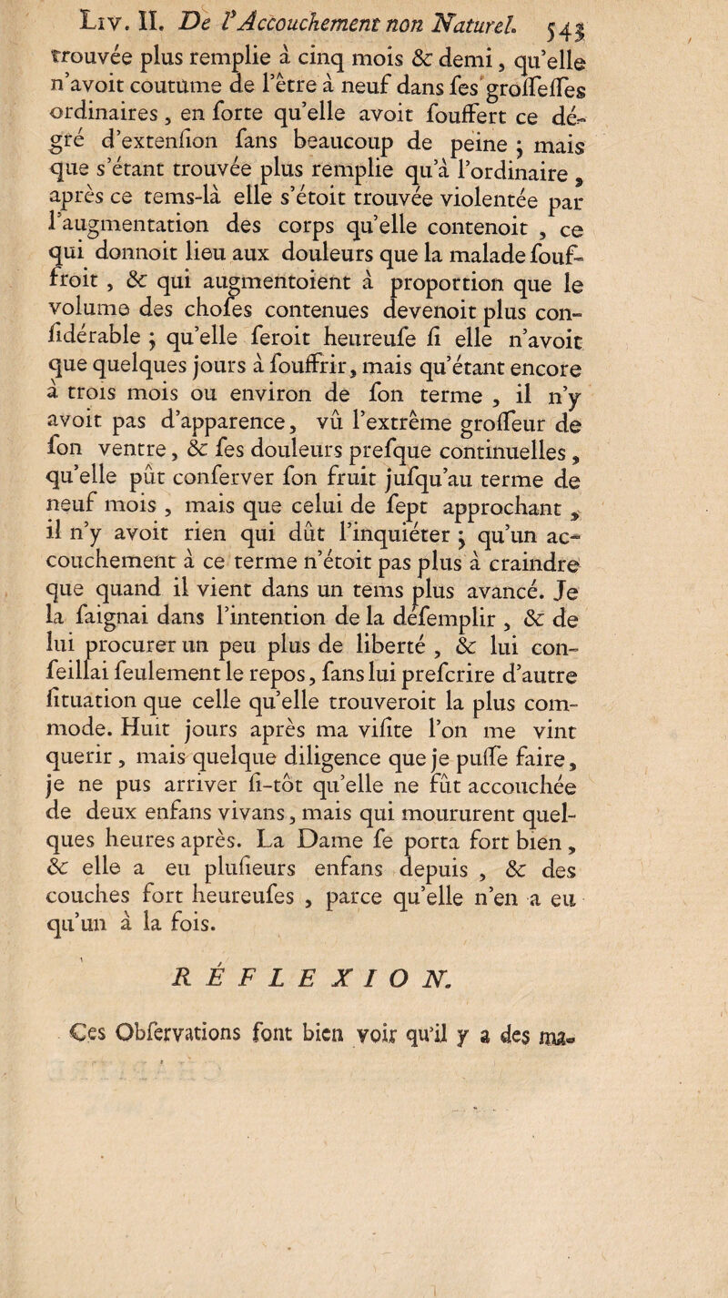 trouvée plus remplie à cinq mois 8c demi 5 qu’elle n’avoit coutume de récré a neuf dans fes groifelTes ordinaires, en forte quelle avoit fouffert ce de¬ gré d’extenfion fans beaucoup de peine ; mais que s’étant trouvée plus remplie qu’a l’ordinaire , après ce tems-là elle s’étoit trouvée violentée par l’augmentation des corps quelle contenoit , ce qui donnoit lieu aux douleurs que la malade fouf- froit , 8c qui augmentoient à proportion que le volume des chofes contenues devenoit plus con- fidérable ; qu’elle feroit heureufe li elle n’avoit que quelques jours à fouffrir, mais qu’étant encore à trois mois ou environ de fon terme , il n’y avoit pas d’apparence, vu l’extrême grolfeur de fon ventre, 8c fes douleurs prefque continuelles, qu’elle pût conferver fon fruit jufqu’au terme de neuf mois , mais que celui de fept approchant > il n’y avoit rien qui dût l’inquiéter • qu’un ac¬ couchement à ce terme n’étoit pas plus à craindre que quand il vient dans un tems plus avancé. Je la faignai dans l’intention de la defemplir , 8c de lui procurer un peu plus de liberté , 8c lui con~ fei liai feulement le repos, fans lui prefcrire d’autre lituation que celle quelle trouveroit la plus com¬ mode. Huit jours après ma vifite l’on me vint quérir, mais quelque diligence que je pulfe faire, je ne pus arriver fi-tot qu’elle ne fût accouchée de deux enfans vivans, mais qui moururent quel¬ ques heures après. La Dame fe porta fort bien, 8c elle a eu plufieurs enfans depuis , 8c des couches fort heureufes , parce quelle n’en a eu qu’un à la fois. RÉFLEXION Ces Gbfervations font bien voir qu’il y a des ma®