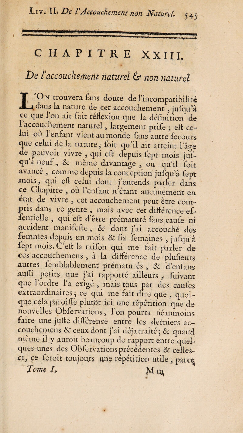 C HAPITRE XXIII. De taccouchement naturel 6* non naturel IOn trouvera fans cloute del’incompatibilité «j dans la nature de .cet accouchement , jufqu'a ce que 1 on ait fait reflexion que la définition de 1 accouchement naturel, largement prife , eft ce¬ lui ou 1 enfant vient au monde fans autre fecours que celui de la nature, foit qu'il ait atteint l’âge de pouvoir vivre * qui eft depuis fept mois juf- qu’a neuf, & même davantage , ou qu’il foit avance , comme depuis la conception jufqu’à fept tnois, qui eft celui dont j entends parler dans ce Chapitre , où l’enfant n'étant aucunement en état de vivre , cet accouchement peut être com¬ pris dans ce genre , mais avec cet différence ef- fentielle , qui eft d’être prématuré fans caufe ni accident manifefte, ôc dont j’ai accouché des femmes depuis un mois & fîx femaines , jufqua fept mois. C’eft la raifon qui me fait parler de ces accoüchemens , à la différence de plufîeurs autres femblablement prématurés , &c d’enfans aulfi petits que j’ai rapporté ailleurs i fuivant que l’ordre l’a exigé , mais tous par des caufes extraordinaires j ce qui me fait dire que , quoi¬ que cela paroi (fe plutôt ici une répétition que de nouvelles Obfervations, l’on pourra néanmoins faire une jufte différence entre les derniers ac- couchemens tk ceux dont j’ai déjà traité ^ & quand même il y auroit beaucoup de rapport entre quel¬ ques-unes des Obfervations précédentes & celles- ci, ce feroit toujours une répétition utile , parç% Tome 4 Jvl