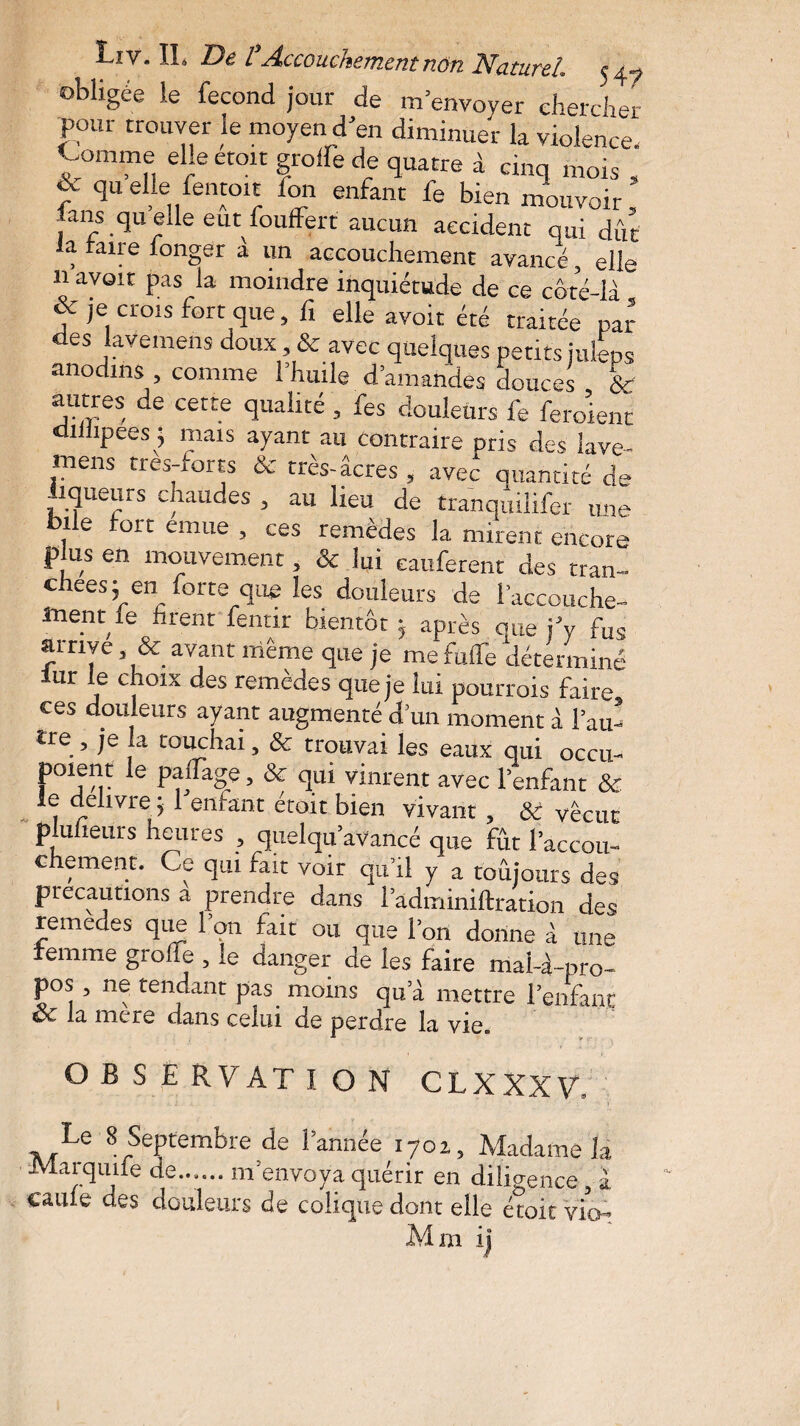 obligée le fécond jour de m’envoyer chercher pour trouver le moyen d’en diminuer la violence. Comme elle croit greffe de quatre à cinq mois , f qu elle fentoit Ion enfant fe bien mouvoir fans quelle eut fouffert aucun accident qui dût la faire longer à un accouchement avancé, elle 11 avoir pas la moindre inquiétude de ce côté-là & je crois fort que, fi elle avoir été traitée par des lavemens doux, & avec quelques petits juleps anodins , comme l’huile d’amandes douces &r jUjyes, cette quailté 3 fes douleurs fe feroienc diiiipees j mais ayant au contraire pris des lave¬ mens très-forts & très-âcres , avec quantité de loueurs chaudes , au lieu de tranquilifer une bile fort emue , ces remèdes la mirent encore plus en mouvement, & lui eauferent des tran¬ chées; en forte que les douleurs de l’accouche¬ ment le firent fentir bientôt ; après nue j’y fus arrive, & avant même que je me fuffe déterminé iur le c“01x des remèdes que je lui pourrois faire ces douleurs ayant augmenté d’un moment à l’au¬ tre , je la touchai, & trouvai les eaux qui occu- poienr le paffage, & qui vinrent avec l’enfant & e delivre ; 1 enfant étoit bien vivant, Si vécut plulieurs heures , quelqu’aVancé que fût l’accou¬ chement. Ce qui fait voir qu’il y a toujours des précautions a prendre dans l’adminiftrauon des remedes que 1 on fait ou que l’on donne à une femme greffe , le danger de les faire mai-à-pro¬ pos , ne tendant pas. moins qu’à mettre l’enfant éx la mere dans celui de perdre la vie® OBSERVATION CLXXXV, Le 8 Septembre de l’année 1701, Madame la Mar qu île de...... m'envoya quérir en diligence, I eaufe des douleurs de colique dont elle étoit vio- Mm ij