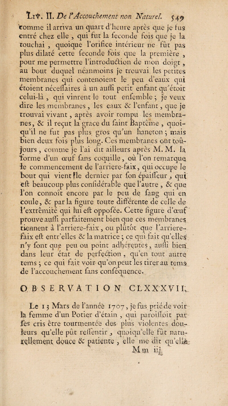 comme il arriva un quart d’heure après que je fus entré chez elle , qui fut la fécondé fois que je la touchai , quoique l’orifice intérieur ne fut pas plus dilaté cette fécondé fois que la première 3 pour me permettre l’introduétion de mon doigt, au bout duquel néanmoins je trouvai, les petites membranes qui contenoient le peu d’eaux qui étoient néceflaires à un aiifii petit enfant qu Croit celui-là 5 qui vinrent le tout enfemble 3 je veux dire les membranes, les eaux <Sc l’enfant, que je trouvai vivant, après avoir rompu les membra¬ nes, 3c il reçut la grâce du faint Baptême , quoi¬ qu’il ne fut pas plus gros quhin haneton 3 mais bien deux fois plus long. Ces membranes ont tou¬ jours , comme je l’ai dit ailleurs après M.M. la forme d’un œuf fans coquille, où l’on remarque le commencement de l’arriere-faix, qui occupe le bout qui vient fie dernier par fon épaififeur , qui <eft beaucoup plus confidérabfe que l’autre , 3c que l’on connoît encore par le peu de fang qui en coule, 3c par la figure toute différente de celle de ^extrémité qui îuieif oppofée. Cette figure d’œuf prouve auffi parfaitement bien que ces membranes tiennent à l’arriere-faix, ou plutôt que l’arriéré- faix efi: entr’elles 3c la matrice 3 ce, qui fait qu’elles n^y font qup peu ou point adhérentes, aufii bien dans leur état de perfection , qu’en tout autre tems 3 ce qui fait voir qu’on peut les tirerau rems de r accouchement fans conféquence, OBSERVATION clxxxyic Le 13 Mars de F année 1707, je fus prié de voir la femme d’un Potier d’étain , qui paroifioit par fès cris être tourmentée des plus violentes dou¬ leurs qu’elle pût refleurir , quoiqu’elle fût natu¬ rellement douce 3c patiente > elle me dit qu’eilà