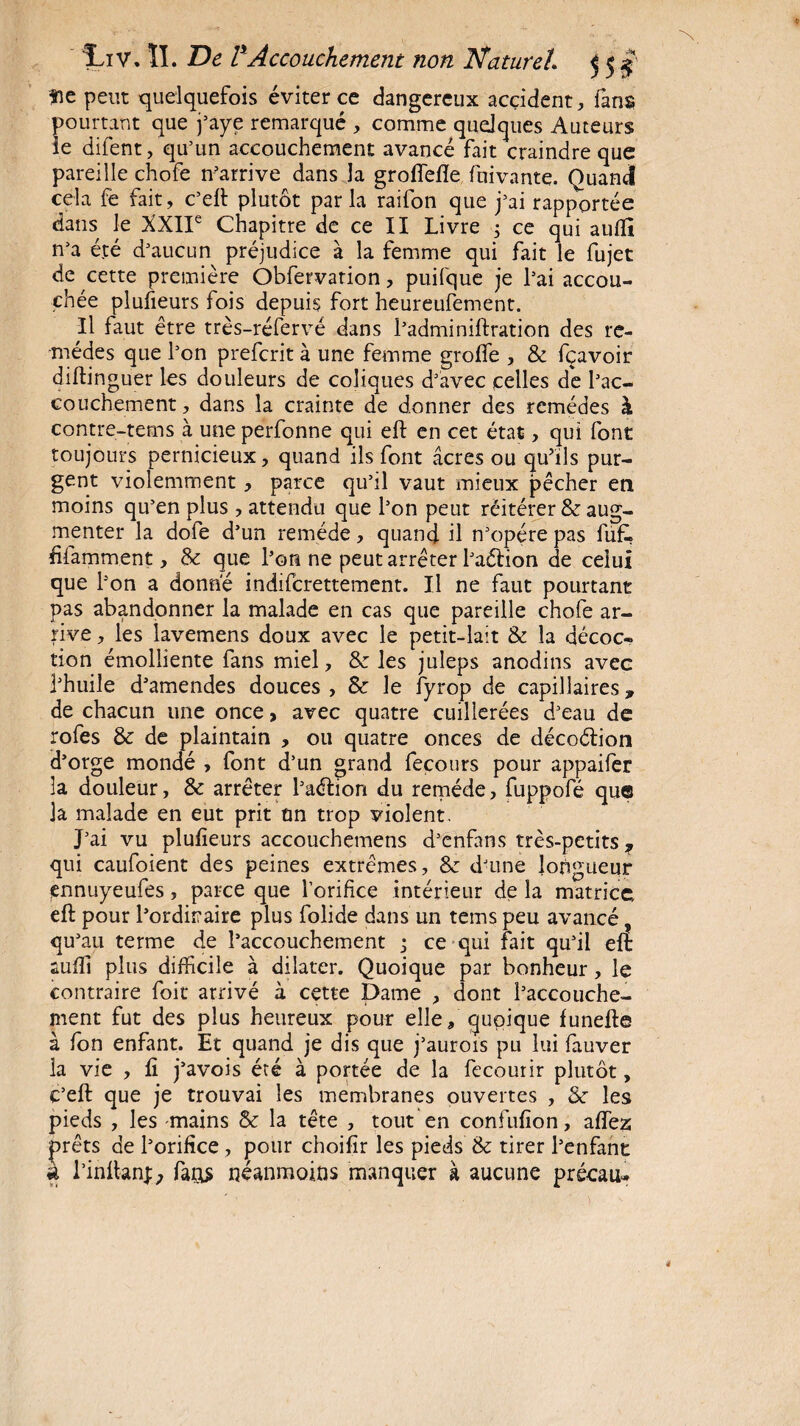 fie peut quelquefois éviter ce dangereux accident, fans pourtant que j’aye remarqué , comme quelques Auteurs le difent, qu’un accouchement avancé fait craindre que pareille chofe n’arrive dans la groifefïe fnivante. Quand cela fe fait, c’eft plutôt parla raifon que j’ai rapportée dans le XXIIe Chapitre de ce II Livre ce qui auffi n’a été d’aucun préjudice à la femme qui fait le fujet de cette première Obfervation, puifque je l’ai accou¬ chée plusieurs fois depuis fort heureufement. Il faut être très-réfervé dans l’adminiftration des re¬ mèdes que l’on prefcrit à une femme greffe , & fçavoir diftinguer les douleurs de coliques d’avec celles de l’ac¬ couchement , dans la crainte de donner des remèdes à contre-tems à une perfonne qui eft en cet état, qui font toujours pernicieux, quand ils font âcres ou qu’ils pur¬ gent violemment, parce qu’il vaut mieux pêcher en moins qu’en plus, attendu que l’on peut réitérer & aug¬ menter la dofe d’un remède, quand il n’opére pas fuft fifamment, Sc que l’on ne peut arrêter l’aélion de celui que l’on a donne indiferettement. Il ne faut pourtant pas abandonner la malade en cas que pareille chofe ar¬ rive , les lavemens doux avec le petit-lait & la décoc¬ tion émolliente fans miel, St les juleps anodins avec l’huile d’amendes douces, 8c le fyrop de capillaires, de chacun une once > avec quatre cuillerées d’eau de rofes & de plaintain , ou quatre onces de décoétion d’orge mondé , font d’un grand fecours pour appaifer la douleur, & arrêter l’aétion du remède, fuppofé que la malade en eut prit un trop violent. J’ai vu plufieurs accouchemens d’enfans très-petits ? qui caufoient des peines extrêmes, 8c d’une longueur ennuyeufes, parce que l’orifice intérieur de la matrice eft pour l’ordinaire plus folide dans un tems peu avancé, qu’ au terme de l’accouchement 3 ce qui fait qu’il eft auffi plus difficile à dilater. Quoique par bonheur, le contraire foit arrivé à cette Dame , dont l’accouche¬ ment fut des plus heureux pour elle, quoique funefte à fon enfant. Et quand je dis que j’aurois pu lui fauver la vie , fi j’avois été à portée de la fecourir plutôt, e’eft que je trouvai les membranes ouvertes , St les pieds , les mains & la tête , tout en confufion, allez prêts de l’orifice, pour choifir les pieds & tirer l’enfant à l’inftanD faos néanmoins manquer à aucune précau»