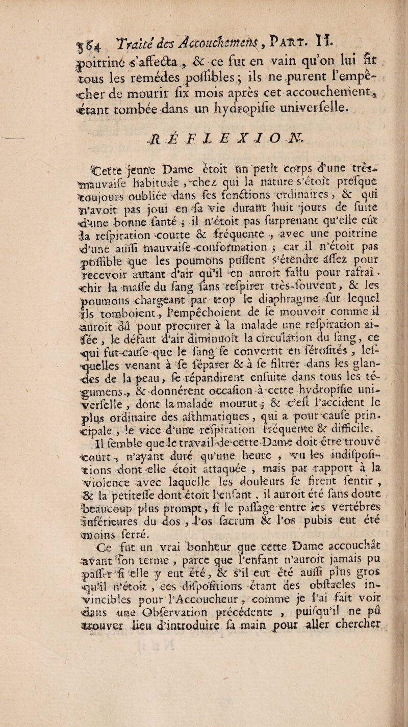 Tmite des Àccouchtmins, P AU T. ïï. poitrine s’affe&a , 8c ce fut en vain qu’on lui fit tous les remèdes poflîbles,} ils ne purent l’empè- cher de mourir fix mois après cet accouchement^ ctant tombée dans un hydropifie univerfelle. «R :È F L F X F O M. qCctrc Jeune Dame étoit ün petit corps d’une très- vnauvailé habitude , chez qui la nature s’étoït prefque ■toujours oubliée dans fes fendions ordinaires, & qui Savoir pas joui en fa vie durant huit jours de fuite d’-une bonne fan té $ il n’étoit pas furprenant quelle eut fa refpiration courte & fréquente ÿ avec une poitrine d’une auffi mauvaife -conformation 5 car il n’étoit pas ptffible que les poumons puiïent s’étendre âffez pour recevoir autant d’air qu’il «en auroit fallu pour rafraî. chir la malfe du fang fans refpirer très-fouvent, & les poumons chargeant par trop le diaphragme fur lequel Ils tomboient-, hempêchoient de fe mouvoir comme il ■aüroit dû pouf procurer à la malade une refpiration ai- Cée , le défaut d’air diminuoït la circulation du fang, ce ■qui fut caufe que le fang fe convertit en férofités , lefi quelles venant à fe féparer & a fe filtrer dans les glan¬ des de la peau, fe répandirent enfuite dans tous les té- ^•uiTsens», & donnèrent occafion à cette hydropifie uni- ver fe lie , dont la malade mourut 5 & v’efl l’accident le plus ordinaire des ahhmatiqncs, qui a pour caufe prim cipale , le vice d’une refpiration fréquente &r difficile. Il femble que le trava il de^cette Dame doit être trouvé Court, n’ayant duré qu'une heure , vu les indifpofi- tions dont elle -étoit attaquée , mais par rapport à la ■violence avec laquelle les douleurs le firent fentir , &: la pétitelTe dont étoit l’enfant, il auroit été fans doute beaucoup plus prompt, fi le pailage entre ks vertèbres inférieures du dos , -l’os facrum & l’os pubis eut été ma oins ferré. Ce fat un vrai bonheur que cette Dame accouchât ^vant fon terme , parce que l’enfant n’auroit jamais pu paffir fi -elle y eut été, & s’il eut été auifi plus gros qu’il 11eétoit , ces difpofitions -étant des obftacles in¬ vincibles pour l’Accoucheur , comme je l’ai fait voir dans une Qbfervation précédente , puifqu’il ne pû couver lieu d’introduire fa main pour aller chercher