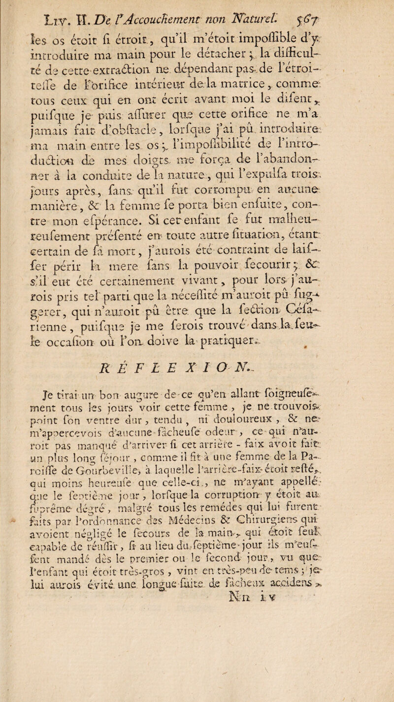 os éroit fi étroit, qu’il m’étoit impolîible d’y: introduire ma main pour le détacher la difiîcul- té de cette-extradion ne dépendant pas»,de l’étroi- telle de Ëorifice intérieur de là matrice,. comme tous ceux qui en ont écrit avant moi le difent ^ pinique je puis aiTurer que cette orifice ne m a jamais fait d’obftacle, lorfque fai pu. introduire ma main entre les os p Timpoffibilité de l’intro- duétiou de mes doigts me força de 1 abandon¬ ner à la conduite de la nature, qui l’expulfa trois., fours après., fans qu’il fut corrompu en aucune manière, & la femme fe porta bien enfui te , con¬ tre mon efpérance. Si cer enfant fe fut malheu— reniement préfenté en toute autre fituation, étant: certain de fa mort, j’aurois été contraint de laïf— fer périr la mere fans la pouvoir fe courir y Sc s’il eut été certainement vivant, pour lors J au rois pris tel’parti que la nécefiité m’aurait pu fug g.erer, qui n’auroit pu erre que la feéiion Oefa Tienne, piufque je me fierois trouve dans.la.feu^ le occafion où fort doive La pratiquer., R Ê F L E X ï ON.- Je tirai un bon augure-de-ce qu’en allant foignetdeC ment tous les jours voir cette femme , je ne trouvoîs*-. point fon ventre dur , tendu , ni douloureux , & ne: m’apaercevois d’aucune-fâcheufe odeur-, ce qui n’au- roit pas manqué d’arriver il cet arriére - faix avoir fait; un plus long féjour , comme il fit à une femme de la Pa¬ nai (Te de Gourbeville, à laquelle l'arrière-faix-étoit relié,, oui moins heureuie que celle-ci., ne m’ayant appelle- que le feotième jour, lorfque la corruption- y étoit au-, fuprême- degré , malgré tous les remèdes qui lui. furent faits par l’ordonnance des Médecins & Chirurgiens qui avoient négligé le fècours de la main> qui éïoit feulé capable de réufiir, fi au lieu dmfeptième- jour ils m:,euC fcnt mandé dès le premier ou le fécond jour , vu que-: Penfant qui éroit très-gros , vint en très-peu de tems p je CT-4 J> lui aurais évité, une. longue-faite, de fâcheux accidens K.n i, v