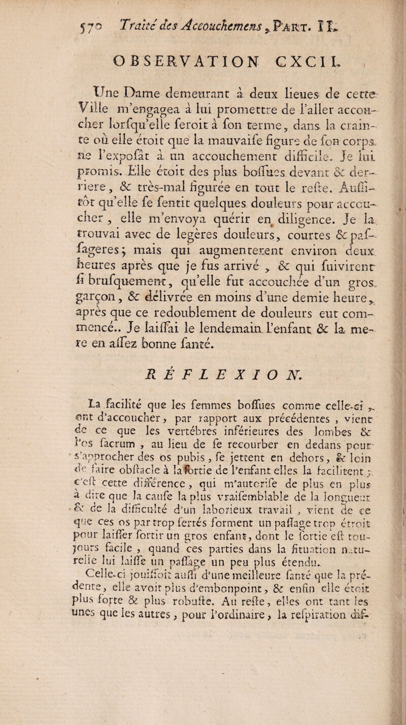 OBSERVATION CXCIL Une Dame demeurant à deux lieues de cette Ville m’engagea à lui promettre de l’aller accou¬ cher lorfqtt elle feroit à fon terme, dans la crain¬ te où elle étoit que la mauvaife figure de fou corps* ne l’expofât a, un accouchement difficile. Je lui promis. Elle étoit des plus bofiues devant & der¬ rière, & très-mal figurée en tout le refte. Àuffi- tôt quelle fe fentit quelques douleurs pour accou¬ cher , elle m’envoya quérir en diligence. Je la trouvai avec de légères douleurs, courtes & paf- fageres ; mais qui augmentèrent environ deux heures après que je fus arrivé > & qui fuivirent h brufquement, qu’elle fut accouchée d’un gros,, garçon, 8c délivrée en moins d’une demie heure* après que ce redoublement de douleurs eut com¬ mencé.. Je laifTai le lendemain, l’enfant & la me- xq en aifez bonne faute. RÉFLEXION: la facilité que les femmes bofïues comme celle-ci ©ut d’accoucher , par rapport aux précédentes , vient de ce que les vertèbres inférieures des lombes & les facrum , au lieu de fe recourber en dedans pour s’approcher des os pubis, fe jettent en dehors, êt loin de faire obftacîe à lafortie de l’enfant elles la facilitent ^ €Jcff cette différence , qui m’autcrife de plus en plus a dire que la caufe la plus vraifemblable de la longueur & de la difficulté d’un laborieux travail , vient de ce que ces os par trop ferrés forment un pafïage trop étroit pour laiffer forcir un gros enfant, dont le lbrtie eft tou¬ jours facile , quand ces parties dans la fituation natu¬ relle lui laide un pafïage un peu plus étendu.. Celle-ci jouiffoiî aufli d’une meilleure fanté que la pré- dente, elle avoir plus d’embonpoint, & enfin elle étoit plus forte & plus robufte. Au refie, ebcs ont tant les unes que les autres ? pour l’ordinaire > la refpiration dif-