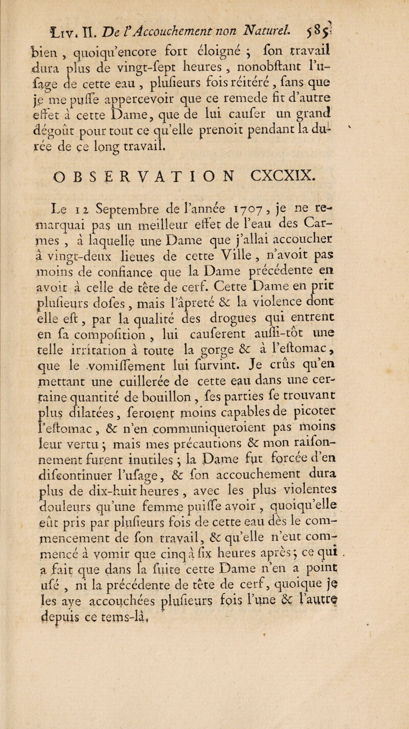 bien , quoiqu encore fort éloigné ^ fon travail dura plus de vingt-fept heures , nonobftant F11- fage de cette eau , plufieurs fois réitéré , fans que je me puife appercevoir que ce remede fit d’autre effet à cette Dame, q dégoût pour tout ce qt tée de çe long travail. OBSERVATION CXCXIX. Le 12 Septembre de l’année 1707, je ne re¬ marquai pas un meilleur effet de l’eau des Car¬ mes , à laquelle une Dame que j’allai accoucher à vingt-deux lieues de cette Ville , n’avoit pas moins de confiance que la Dame précédente en avoir à celle de tète de cerf. Cette Dame en prit plufieurs doles , mais l’âpreté & la violence dontr elle eft, par la qualité des drogues qui entrent en fa compofition , lui cauferent aufii-tot une telle irritation a toute la gorge & à l’eftomac, que le vomifiement lui furvint. Je crûs qu’en mettant une cuillerée de cette eau dans une cer¬ taine quantité de bouillon , fes parties fe trouvant plus dilatées, feroient moins capables de picoter Peftomac, Sc n’en communiqueroient pas moins leur vertu} mais mes précautions & mon railon- nement furent inutiles ; la Dame fut forcée d en difeontinuer l’ufage, & fon accouchement dura plus de dix-huit heures, avec les plus violentes douleurs qu’une femme puiffe avoir , quoiqu’elle eût pris par plufieurs fois de cette eau dès le com¬ mencement de fon travail, & qu’elle n’eut com¬ mencé â vomir que cinqafix heures après ; ce qui a fait que dans la fuite cette Dame n’en a point ufé , ni la précédente de tète de cerf, quoique je les aye accouchées plufieurs fois l’une l’autre depuis ce terns-bf ne de lui cauier un grand éelle prenoit pendant la du-L