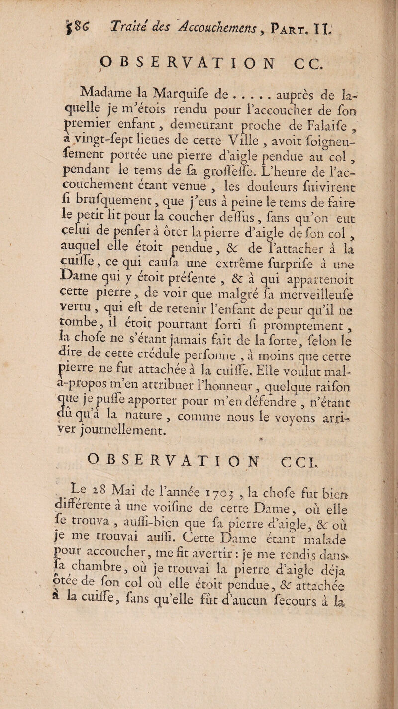 OBSERVATION G G. Madame la Marquife de . . *. . auprès de la¬ quelle je mdetois rendu pour l’accoucher de fou premier enfant, demeurant proche de Falaife , a vingt-fept lieues de cette Ville , avoir foigneu- fement portée une pierre d’aigle pendue au col , pendant le tems de fa groffeffe. L’heure de l’ac- couchement étant venue , les douleurs fuivirent .h brufquement, que j^eus à peine le tems de faire le petit lit pour la coucher de dus , fans qu’on eut celui de penferà ôter la pierre d’aigle defon col , auquel elle etoit pendue, 8c de l’attacher à la cuille, ce qui caufa une extrême furprife à une Dame qui y etoit préfente , & a qui appartenoit cette pierre , de voir que malgré fa merveiileufe vertu 3 qui eft de retenir l’enfant de peur qu’il ne tombe, il etoit pourtant forti h promptement y la chofe ne s étant jamais fait de la forte3 félon le dire de cette credule perfonne 5 à moins que cette jpierre ne fut attachée à la cuilTe. Elle voulut mal- a-propos m en attribuer l’honneur , quelque raifon Que je puife apporter pour m’en défendre , n’étant du qu a la nature , comme nous le voyons arri~ ver journellement. ;4Çt OBSERVATION GCL - ^ann<^e I7°5 5 ta chofe fut bien differente a une voifine de cette Dame, où elle fe trouva , audi-bien que fa pierre d’aigle, & où je me trouvai aulîi. Cette Dame étant malade pour accoucher, me fit avertir: je me rendis dans» fa chambre, où je trouvai la pierre d’aigle déjà ptce de fon col où elle étoit pendue, 8c attachée a la ciiiffe, fans qu’elle fût d’aucun fecours à la