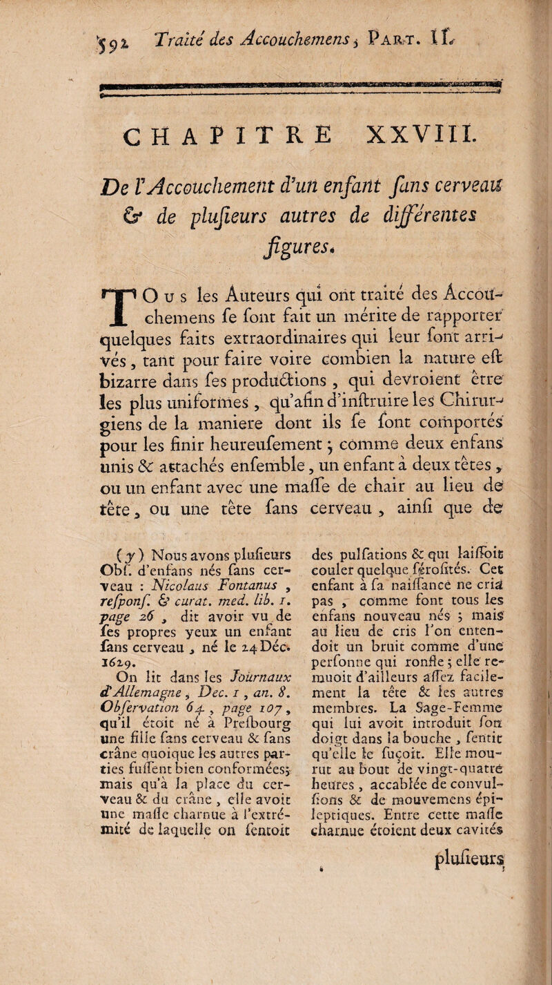 CHAPITRE XXVIII. De rAccouchement d7un enfant fans cerveau G* de plufieurs autres de différentes figures« T O u s les Auteurs qui ont traité des Àccoü- chemens fe font fait un mérite de rapporter quelques faits extraordinaires qui leur font arri-^ vés, tant pour faire voire combien la nature elt bizarre dans fes productions , qui devroient erre les plus uniformes , qu’afin d’inftruire les Chimie giens de la maniéré dont ils fe font comportés pour les finir heureufement, comme deux en fans unis 8c attachés enfemble, un enfant â deux têtes , ou un enfant avec une mafie de chair au lieu de tête 3 ou une tête fans cerveau 5 ainfi que de ( y ) Nous avons plufieurs Gbr. d’enfans nés fans cer¬ veau : Nicolaus Fontanus , refponf. & curât, med. Lib. i. j>age 26 , dit avoir vu de fes propres yeux un enfant fans cerveau * né le 24 Déc. 1619. On lit dans les Journaux à!Allemagne , Dec. 1, an. S. Observation 64. , page lOy, qu’il étoit né à Prefbourg une fille fans cerveau & fans crâne quoique les autres par¬ ties fulfentbien conformées;' mais qu’à la place du cer¬ veau & du crâne » elle a voit une mafie charnue à l’extré¬ mité de laquelle on fentoic des puîfations & qui laifloit couler quelque férofités. Cet enfant à fa naiffancè ne cn& pas , comme font tous les enfans nouveau nés ; mais au lieu de cris l’on enten- doit un bruit comme d’une perfonne qui ronfle ; elle ré¬ uni oit d’ailleurs allez facile¬ ment la tête èc les autres membres. La Sage-femme qui lui avoit introduit forï doigt dans la bouche fentir qu’elle le fuçoit. Elle mou¬ rut au bout de vingt-quatré heures , accablée de convul- fions & de mouvemens épi¬ leptiques. Entre cette mafie charnue étoient deux cavités plufieurs