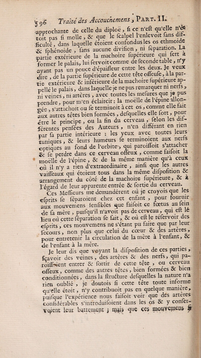 « Traité des Accouchement, Part. IL Approchante de celle du diploë, fi ce n’eft qu’elle n’ès toit pas fi molle , & que le fcalpel l’enlevoit fans dif- ficulté, dans laquelle étoient confondus les os ethmoide & fphénoide , fans aucune divifioani leparation. La partie extérieure de la mâchoire fupeneure qui lert^a former le palais, lui fervoit comme de fécondé table, n y ayant pas un pouce d’épaifleur enrôles deux. Jeveux dire , de la partie fupérieure de cette tete offeufe, ala par¬ tie extérieure & inférieure de la mâchoire fupeneure ap¬ pelé le palais, dans laquelle je ne pus remarquer ni nerfs, ni veines, ni artères, avec toutes les mefures que je pus prendre, pour m’en éclaircir: la moelle de l’epine allon¬ gée , s’attachoit ou lé terminoit à cet os, comme elle fait aux autres têtes bien formées, defquelles elle fort, pour être le principe , ou la fin du cerveau , félon les dif¬ férentes peniées des Auteurs, n’en différant en rien par fa partie intérieure : les yeux avec toutes leurs tuniques, & leurs humeurs fe termmoient aux nerfs optiques au fond de l’orbite, qui paroilfoit s’attacher & fe perdre dans ce cerveau oflfeux , comme falloir fa moelle de l’épine, & de la même manière qu’à ceux ou il n’y a rien d’extraordinaire , ainfi que les autres vaifîeaux qui étoient tous dans la même difpofition & arrangement du côté de la mâchoire fupérieure, & * 1’éearcl de leur apparente entrée & fqrtje du cerveau. Ces Meffieurs me demandèrent où je croyoisque les efprits fe fèparoient chez cet enfant , pour fournir aux mouvemens fenfibles que faifoit ce foetus au fan de fa mère , puifqu’il n’a voit pas de cerveau, qui elt le lieu où cette réparation fe fait, & où eft le réfervoir des efprits, ces mouvemens ne s’étant pu faire que par leur fecours, non plus que celui du cœur & des arteres, pour entretenir la circulation de la mere a reniant, ce 4e l’enfant à la mère. je leur dis que voyant là dilpofition de ces parties, fçavoir des veines , des artères & des nerfs, qui pa- roiff^ent entrer & fortir de cette tête , cm cerveau offeux, comme des autres têtes, bien formées & bien conditionnées, dans la firuéture defquelles la nature n’a rien oublié , je doutois fi cette tête toute informe qu’elle étoit, n’y contribuoit pas en quelque maniéré, puifque l’expérience nous faifoit voir que des arteres conlidérables s’mtroduifoient dans ies os & y con^et'^ -voient leur b^ttemeru: i n$j| que çe§ jf.