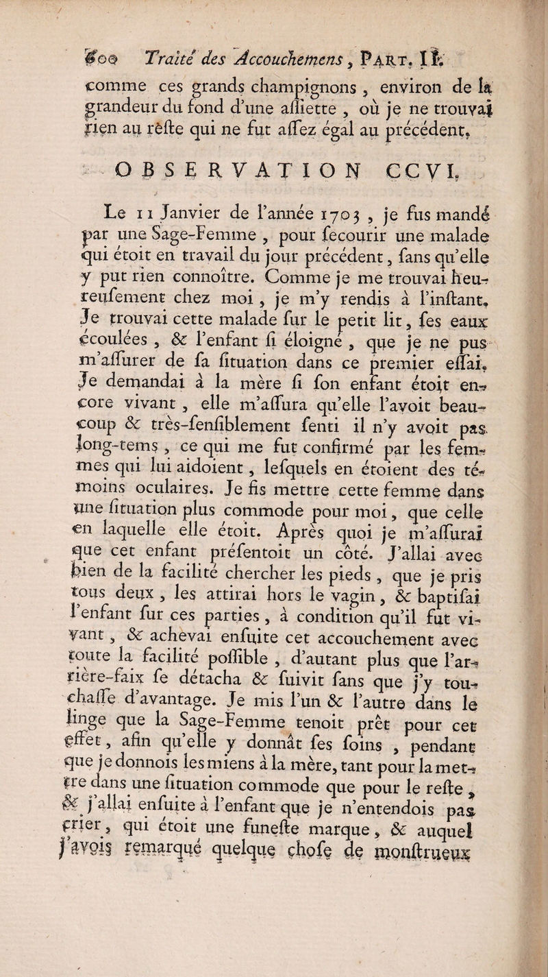 comme ces grands champignons , environ de la grandeur du fond d’une afliette 5 où je ne trouvai fiçn au rèfte qui ne fut aflez égal au précédent. OBSERVATION CC VL Le n Janvier de Tannée 1703 , je fus mandé par une Sage-Femme , pour fecourir une malade qui étoit en travail du jour précédent 3 fans qu’elle y put rien connoître. Comme je me trouvai heu-? reufement chez moi 3 je m’y rendis à Tinflant, Je trouvai cette malade fur le petit lit, fes eaux ccoulées 5 8c T enfant fi éloigné 5 que je ne pus m affurer de fa fituation dans ce premier efïai« Je demandai à la mère fi fon enfant étoit en-? eore vivant 3 elle m’affura qu’elle l’avoit beau¬ coup & très-fenfîblement fenti il n’y avoir pas. jong-tems 5 ce qui me fut confirmé par les fem» mes qui lui aidoient 5 lefquels en étoient des té« moins oculaires. Je fis mettre cette femme dans une fîtuation plus commode pour moi, que celle en laquelle elle étoit. Après quoi je m’affuraï que cet enfant préfentoit un côté. J’allai avec fcien de la facilité chercher les pieds , que je pris tous deux 5 les attirai hors le vagin 3 8c baptifai T enfant fur ces parties 5 à condition qu’il fut vi- Tant, 8c achevai enfuite cet accouchement avec toute la facilite pofîible , d’autant plus que Far-» riere-faix fe détacha & fuivit fans que j’y tou- chaffe davantage. Je mis l’un 8c l’autre dans le Hnge que la Sage-Femme tenoit prêt pour cet ffFet, afin qu’elle y donnât fes foins , pendant que je donnois les miens à la mère, tant pour la met- |re dans une fituation commode que pour le refie allai enfuite a l’enfant que je n’entendois pas ftier ? qui étok une funefte marque 3 8c auquel | quelque çhofe dç monftrueu^