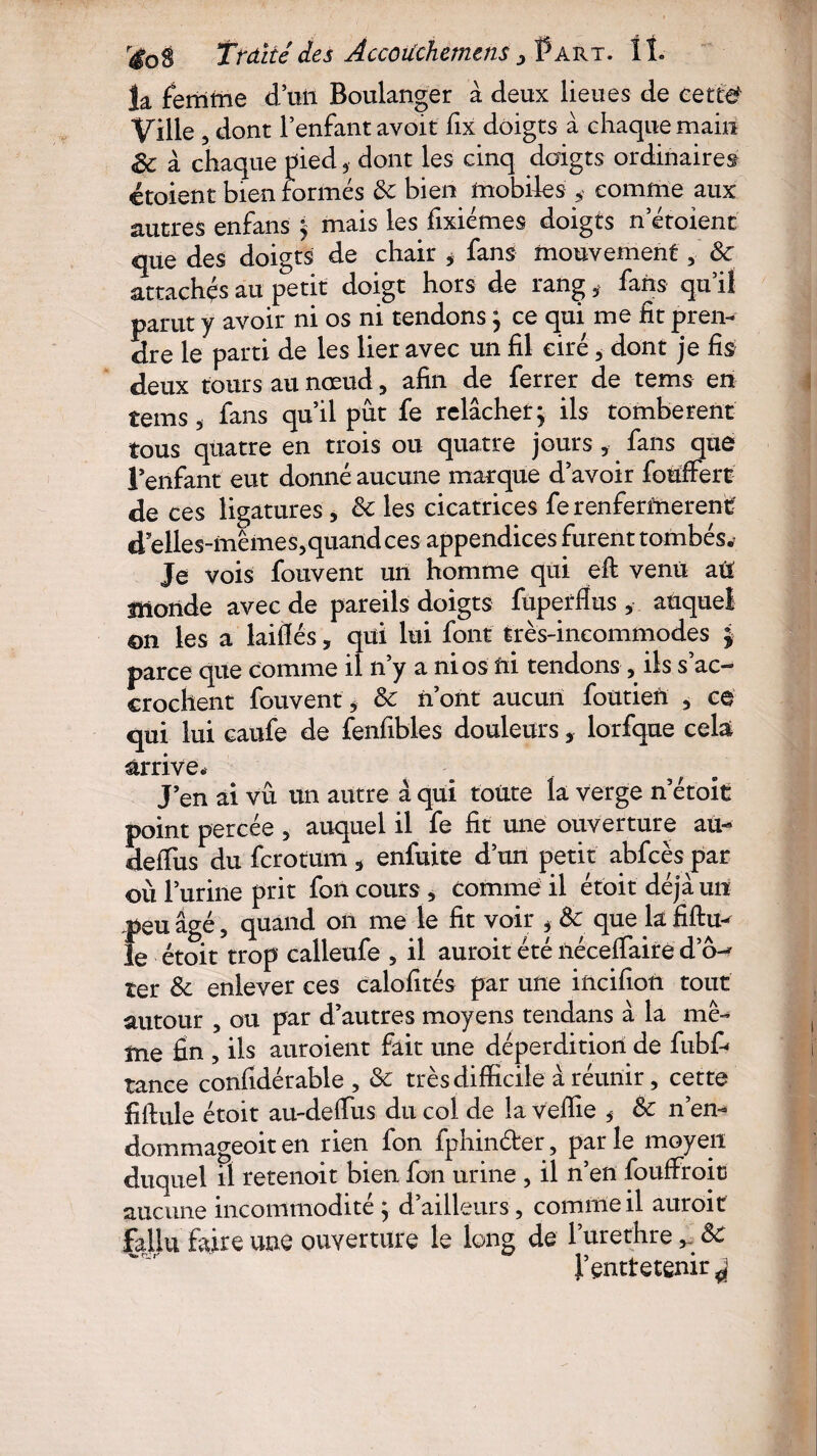 la femme d’un Boulanger à deux lieues de cette Ville , dont l’enfant avoit fix doigts à chaque main Sc à chaque pied 5 dont les cinq doigts ordinaires étoient bien formés de bien mobiles * comme aux autres enfans ; mais les fixiémes doigts n ctoient que des doigts de chair * fans mouvement, de attachés au petit doigt hors de rang , fans qu’il parut y avoir ni os ni tendons ; ce qui me fit pren¬ dre le parti de les lier avec un fil ciré, dont je fis deux tours au nœud , afin de ferrer de tems en tems 3 fans qu’il pût fe relâcher; ils tombèrent tous quatre en trois ou quatre jours ,• fans que l’enfant eut donné aucune marque d’avoir fouffert de ces ligatures, de les cicatrices fe renfermèrent d elles-mêmes,quand ces appendices furent tombés. Je vois fouvent un homme qui eft venu att monde avec de pareils doigts fupetflus , auquel ©n les a laiflés, qui lui font très-incommodes £ parce que comme il n’y a ni os fri tendons , ils s’ac¬ crochent fouvent, de n’ont aucun foutiefr , ce qui lui caufe de fenfibles douleurs, lorfque cela arrive* J’en ai vu un autre à qui toute la verge n’étoit point percée , auquel il fe fit une ouverture au- deffus du ferotum, enfuite d’un petit abfcès par où l’urine prit fon cours , comme il étoit déjà un peu âgé, quand on me le fit voir , èe que la fifiu- le étoit trop calleufe , il auroit été fréceffairè do-- ter de enlever ces calofités par une incifîon tout autour , ou par d’autres moyens tendans à la mê¬ me fin , ils auraient fait une déperdition de fubf- tance confidérable , de très difficile à réunir, cette filfule étoit au-deffus du col de la veffie $ de n’en- dommageoit en rien fon fphin&er, par le moyen duquel il retenoit bien fon urine , il n’en fouffroits aucune incommodité; d’ailleurs, comme il auroit fallu faire une ouverture le long de lurethrede f entretenir ^