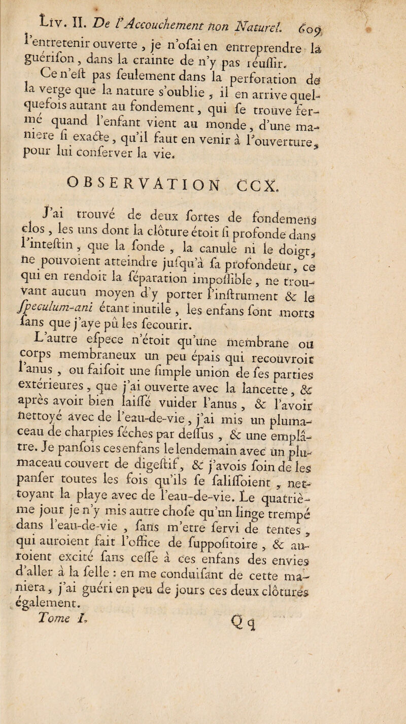 1 entretenir ouverte, ]e n’ofaien entreprendre là guenlon 5 dans la crainte de n’y pas réulfir. Ce n eft pas feulement dans la perforation de la verge que la nature s’oublie , il en arrive quel¬ quefois autant au fondement, qui fe trouve fer¬ me quand l’enfant vient au monde, d’une ma- ni^re 1 exaefe ? qu il faut en venir à Louverture,* pour lui conferver la vie* observation CCX* , trouvé de deux fortes de fondemeris clos , les uns dont la clôture étoit fi profonde dans 1 mteftin , que la fonde , la canule ni le doiot. ne pou voient atteindre jufqu’à fa profondeur qui en renaoit la feparation împollible 5 ne trou¬ vant aucun moyen dy porter l’mftrument & la fpeculum-ani étant inutile , les enfans font morts fans que j’aye pu les fecourir. T autre efpece n etoit qu’une membrane on corps membraneux un peu épais qui recouvrok 1 anus , ou faifoit une fimple union de fes parties extérieures, que j’ai ouverte avec la lancette 5 de après avoir bien lai Té vuider l’anus , & l’avoir nettoyé avec de 1 eau-de-vie 5 j ai mis un pluma- ceau de charpies féches par déifias , & une emplâ¬ tre. Je panfois ces enfans le lendemain avec un plu- maceau couvert de digeftif, &t j’avois foin de les panfer toutes les fois qu’ils fe falilfoient , net¬ toyant la playe avec de l’eau-de-vie. Le quatriè¬ me jour je n’y mis autre chofe qu’un linge trempé dans 1 eau-de-vie 3 /ans m etre fervi de tentes qui auroient fait l’office de fuppofitoire , & au- roient excite fans celle a ces enfans des envies d aller à la felle ; en me conduifant de cette ma¬ niera , j ai guéri en peu de jours ces deux clôturés également.