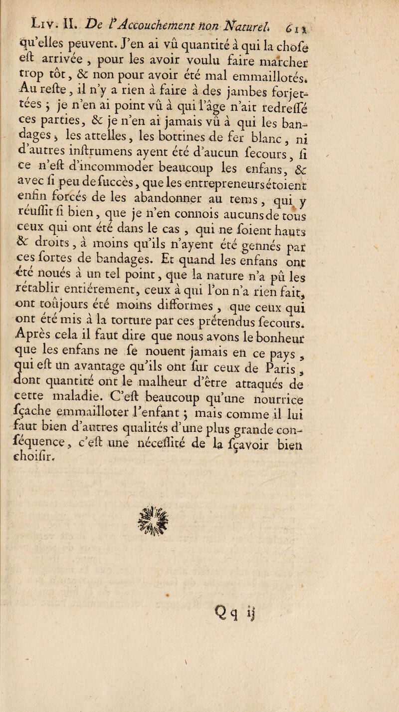 quelles peuvent. J en ai vu quantité à qui la chefs ell arrivée , pour les avoir voulu faire marcher trop tôt, & non pour avoir été mal emmaillotés* Au refte, il n’y a rien à faire à des jambes forjet- tées y je n’en ai point vu à qui l’âge n’ait redreffé ces parties, & je n’en ai jamais vü à qui les bam dages 3 les attelles, les bottines de fer blanc , ni d’autres inftrumens ayent été d’aucun fecours 5 li ce n’eft d’incommoder beaucoup les enfans, & avec fi peu defuccèsque les entrepreneurs étoienc eniin forcés de les abandonner au tems, qui y reulîît fi bien, que je n’en connois aucuns de tous ceux qui ont été dans le cas , qui ne foient hauts Sc droits, à moins qu’ils n ayent été gennés par ces fortes de bandages. Et quand les enfans ont «té noués â un tel point, que la nature n’a pu les rétablir entièrement, ceux à qui l’on n’a rien fait, ont toujours été moins difformes , que ceux qui ont été mis â la torture par ces prétendus fecours. Après cela il faut dire que nous avons le bonheur que les enfans ne fe nouent jamais en ce pays s qui eft un avantage qu'ils ont fur ceux de Paris * dont quantité ont le malheur d’étre attaqués de cette maladie. C’eft beaucoup qu’une nourrice fçache emmailloter l'enfant ; mais comme il lui faut bien d’autres qualités d’une plus grande con- fequençe, c eü une necefhte de la fçavoir bien choifin *