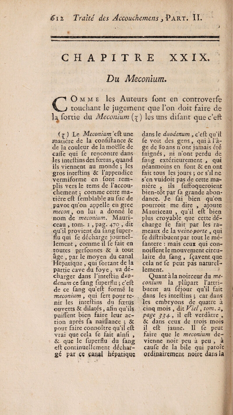 CHAPITRE XXIX. Du Méconium. CO mme les Auteurs font en controverfe touchant le jugement que l’on doit faire de la, fortie du Méconium (^) les uns difant que c’eft: ( g ) Le Méconium eft une matière de la confiftance 8c de la couleur de la moelle de cafte qui fe rencontre dans les inteftins des fœtus, quand ils viennent au monde ; les gros inteftins 8c l’appendice vermiforme en font rem¬ plis vers le tems de l’accou¬ chement ; comme cette ma¬ tière eft femblable au fuc de pavot qu’on appelle en grec mecon, on lui a donné le nom de méconium. Mauri- ceau , tom. i , pag. 470 , dit qu’il provient du fang fuper- flu qui fe décharge journel¬ lement , comme il fe fait en toutes perfonnes 8c à tout âge , par le moyen du canal Hépatique , qui forçant de la partie cave du foye , va dé¬ charger dans finteftin duo¬ dénum ce fang fuperflu ; c’eft de ce fang qu’eft formé le méconium , qui fert pour te¬ nir les inteftins du fœtus ouverts & dilatés, afin qu’ils puiffent bien faire leur ac¬ tion après fa naiflance ; 8c pour faire connaître qu’il eft vrai que cela fe fait ainfi , & que le fuperflu du fang eft continuellement déchar¬ gé par çç çanal hépatique dans le duodénum, c’eft qu’il fe voit des gens , qui à l’â¬ ge de 80ans n’ont jamais été iâignés, ni n’ont perdu de fang extérieurement , qui néanmoins en font 8c en ont fait tous les jours ; or s’il ne s'en vuidoit pas de cette ma¬ nière , iis fuffoqueroient bien-tôt par fa grande abon¬ dance. Je fai bien qu’on pourroit me dire , ajoute Mauriceau , qu’il eft bien plus croyable que cette dé¬ charge fe fait par les ra¬ meaux de la veine-porte , qui fe diftribuentpar tout le mé- fantere : mais ceux qui con- noiftent le mouvement circu¬ laire du^ fang , fçavent que cela né fe peut pas naturel¬ lement. Quant à la noirceur du mé¬ conium la plupart l’attri¬ buent au féj our qu’il fait dans les inteftins 5 car dans les embryons de quatre à cinq mois , dit Viel, tom, z9 page 334., il eft verdâtre , 8c dans ceux de trois mois il eft jaune. Il fe peut faire que le méconium de¬ vienne noir peu à peu , à caufe de la bile qui paroîc ordinairement noire dans la