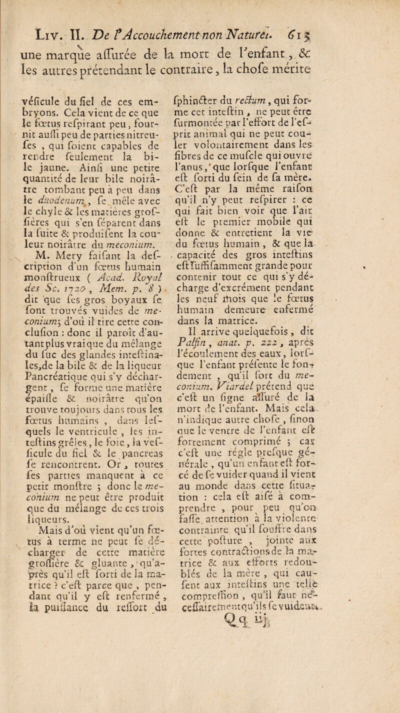 une marque allurée de la mort de Tenfant, 8c les autres prétendant le contraire 3 ia chofe mérité vélïcule du fiel de ces em¬ bryons. Cela vient de ce que le fœtus refpirant peu, four¬ nit auili peu de partiesnitreu- fes , qui foient capables de rendre feulement fa bi¬ le jaune. Ainfl une petite quantité de leur bile noirâ¬ tre tombant peu à peu dans le duodénumfe mêle avec le chyle & les matières grof- fîères qui s’en féparent dans la fuite & produifent la cou¬ leur noirâtre du méconium. M. Mery fai Tant la def- cription d’un fœtus humain monftrueux ( Acad. Royal des Sc. ij20 , ÏYÎem. p. S ) dit que fes gros boyaux fe font trouvés vuides de mé¬ conium^ d’où il tire cette con- clufion : donc il paroît d’au¬ tant plus vraique du mélange du lue des glandes inteftina- les,de la bile & de la liqueur Pancréatique qui s’y déchar¬ gent , fe forme une matière épaule & noirâtre qu’on trouve toujours dans tous les fœtus humains , dans lef- quels le ventricule , les in¬ teftins grêles,le foie, la vef- ficule du fiel &. le pancréas fe rencontrent. Or routes fes parties manquent à ce petit monftre ; donc le mé¬ conium ne peut être produit que du mélange de ces trois liqueurs. Mais d’où vient qu’un fœ¬ tus à terme ne peut fe dé¬ charger de cette matière groflière 3c, gluante ,?qua- près qu’il eft forti de ia ma¬ trice ? c’eft parce que , pen¬ dant qu’il y eft renfermé , tq. puiilancc du rdTort du fphinéfsr du rectum, qui for¬ me cet inteftin , ne peut être furmoncée par l’effort de l’efo prit animal qui ne peut cou¬ ler volontairement dans les fibres de ce mufcle qui ouvre l’anusque lorfque l’enfant eft forti du fein de fa mère» C’eft par la même raifort qu’il n’y peut refpirer : ce qui fait bien voir que l’air eft le premier mobile qui donne & entretient la vie du fœtus humain , & que la , capacité des gros inteftins eftHiffifamment grande pour contenir tout ce qui s’y dé¬ charge d’excrément pendant les neuf iliois que le fœtus humain demeure enfermé dans la matrice. Il arrive quelquefois , dit Palfin , anat. p. zzz> après l’écoulement des eaux, lors¬ que l’enfant préfente le fon? dement , qu’il fort du mé¬ conium. Viardel prétend que c’eft un fîgne alluré de la mort de l’enfant. Mais cela-, n’indique autre chofe , linon que le ventre de l’enfant eft fortement comprimé ; car c’eft une régie prefque gé¬ nérale , qu’un enfant eft for¬ cé de fe vuider quand il vient au monde dans cette lit na¬ tion : cela eft aifé à com¬ prendre > pour^ peu qu’on faffe. attention à la violente contrainte qu’il fouffre dans cette pofture , jointe aux fortes contractions de ia maj tri ce & aux efforts redou¬ blés de la mère , qui eau- lent aux inteftins une telle comprefhon , qu’il faut né- ceftairdnentqu’ils fe vuidsa&u Qæ %