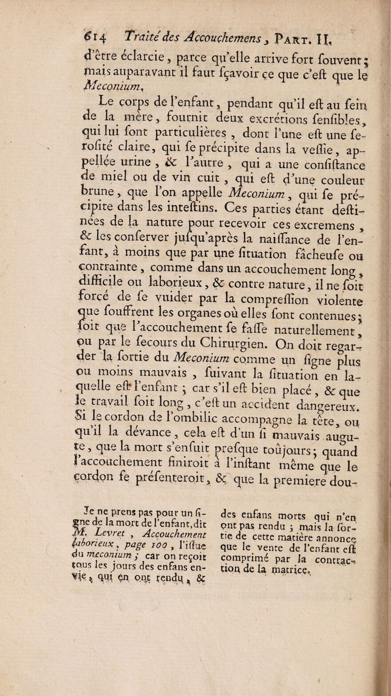 d etie eclarcie, parce qu elle arrive fort fouvent^ mais aupai avant il faut fçavoir çe que c’eft que 1© Le corps de 1 enfant , pendant qu’il eft au fein de la mère, fournit deux excrétions fenfibîes, qui lui font particulières , dont 1 une eft une fe- rolué claire, qui fe précipite dans la veffie, ap- pellee urine , & 1 autre , qui a une confiftanc© de miel ou de vin cuit , qui eft d une couleur brune, que 1 on appelle Méconium , qui fe pré¬ cipite dans les inteftins. Ces parties étant defti- nees de la nature pour recevoir ces excremens , & les oonferver juiqu après la naiflance de l’en¬ fant, a moins que par une lituation fâcheufe ou contrainte , comme dans un accouchement long, difficile ou laborieux, & contre nature, il ne foit force de le vuider par la compreftion violente qu^. fouffrent les organes ou elles font contenues ^ |oit que l'accouchement fe falfe naturellement * pu par le fecours du Chirurgien. On doit regar¬ der la fortie du Méconium comme un ligne plus ou moins mauvais , fuivant la lituation en la¬ quelle eft 1 enfant 'y car s il eft bien placé , & que le travail foit long , c eft un accident dangereux. Si le cordon de l’ombilic accompagne la tête, ou qu il la devance , cela eft d un ft mauvais augu¬ re , que la mort s’enfuit prefque toujours ; quand | accouchement ftmroit a 1 inftant même que le cordon fe préfenteroit, & que la première dou- Je ne prens pas pour un li¬ gne die la mort de l’enfant,dit Levret , Accouchement laborieux, page ioo , Tiffue du méconium ÿ car on reçoit îous les jours des enfans en- V'k % qui en ont r en dq k & des enfans morts qui n’en ont pas rendu ; mais la for- tic de cette matière annonce que le vente de l’enfant eft comprimé par la contrée*? tioq de la matrice.