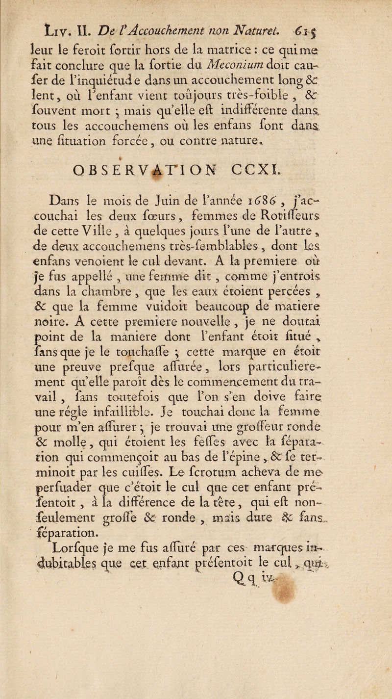 leur le feroit fortir hors de la matrice : ce qui me fait conclure que la fortie du Méconium doit eau- fer de l’inquiétude dans un accouchement long de lent 5 où l'enfant vient toujours très-foible , 8c fouvent mort ; mais quelle eft indifférente dans, tous les accouchemens ou les enfans font dans une fituation forcée, ou contre nature». OBSERVATION CCXL Dans le mois de Juin de Tannée 1686' , j’ac¬ couchai les deux fœurs, femmes de RotifTeurs de cette Ville , à quelques jours. Tune de l’autre » de deux accouchemens très-femblables-, dont les enfans venoient le cul devant. A ta première où je fus appelle 3 une femme dit , comme j’entrois dans la chambre, que les; eaux étoient percées , 8c que la femme vuidoit beaucoup de matière noire. A cette première nouvelle , je ne doutai point de la maniéré dont l’enfant étoit fitué » fans que je le touchaffe \ cette marque en étoit une preuve prefque affûtée y lors particulière¬ ment quelle paroit dès le commencement du tra¬ vail , fans toutefois que Ton s’en doive faire une régie infaillible. Je touchai donc la femme pour m’en affurer \ je trouvai une grofleur ronde 8c molle, qui étoient les feffes avec la fépara-- tion qui commençoit au bas de l’épine y8c fe ter- minoit par les cuiffes. Le ferotum acheva de me perfuader que c’étoit le cul que cet enfant pré- fentoit , à la différence de la tète , qui eft non- feulement gro ffe 8c r onde , mais dure 8c fans,, féparation. Lorfque je me fus affûté par ces marques in¬ dubitables que cet enfant préfentoit le cul^cjm Q.q>t