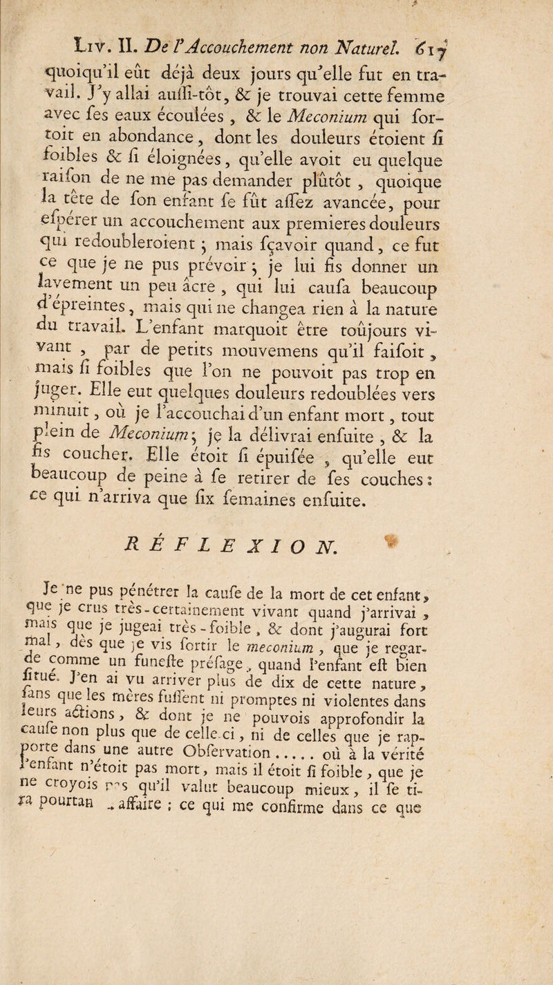 quoiqu’il eût déjà deux jours qu’elle fut en tra¬ vail. y y allai auifi-tôt, &: je trouvai cette femme avec fes eaux écoulées , & le Méconium qui for- toit en abondance, dont les douleurs étoient fi ioibles & fi éloignées, qu’elle avoir eu quelque raifon de ne me pas demander plutôt , quoique la tete de fon enfant fe fût allez avancée, pour efperer un accouchement aux premières douleurs qui redoubleraient • mais fçavoir quand, ce fut ce que je ne pus prévoir j je lui fis donner un lavement un peu acre , qui lui caufa beaucoup d epreintes, mais qui ne changea rien à la nature du travail. L entant marquoit être toûjours vi- vant , par de petits mouvemens qu’il faifoit, mais fi toibles que l’on ne pouvoir pas trop en juger. Elle eut quelques douleurs redoublées vers minuit, ou je l’accouchai d’un enfant mort, tout plein de Méconium\ je la délivrai enfuite , & la fis coucher. Elle étoit fi épuifée 5 qu’elle eut beaucoup de peine à fe retirer de fes couches i ce qui n arriva que fix femaines enfuite. réflexion Je ne pus pénétrer la caufe de la mort de cet enfant > que je crus très-certainement vivant quand j’arrivai , mais que je jugeai très - faible , & dont j’augurai fore ma , des que je vis fortir le méconium , que ie re^ar- e comme un funefie préfagequand l’enfant effc bien lirue* J en ai vu arriver plus de dix de cette nature , ans que les rnères fulfent ni promptes ni violentes dans -eurs actions, & dont je ne pouvois approfondir la eau e non plus que de cellexi, ni de celles que je rap¬ porte dans une autre Oofervation.ou à la vérité 1 entant n’etoit pas mort, mais il étoit fi foibîe , que je ne croyoïs ms qu’il valut beaucoup mieux, il fe «- x* pourtan ^ affaire ; ce qui me confirme dans ce que