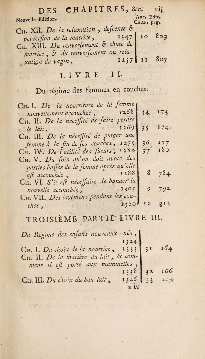 Nouvelle Edition. cIap.^sI Ch. XII. De la relaxation , defeente & perverfion de la matrice , 12-47 Ch. XIII. Du renverfement & chute de matrice , & du renverfement ou rela¬ xation du vagin , 115 7 IO 8 O £ II livre ii. ÎDu récrime des femmes en couches. Ch» I. De la nourriture de la femme nouvellement accouchée y ri 6 8 Ch. IL De la nécejfité de faire perdre le lait, 116 9 Ch. III. De la nécejfité de purger une femme à la fin de Jes couches , 12.75 Ch. IV; De l’utilité des fiueurs\ 12.80 Ch. V. Du foin qu’on doit avoir des parties bafjes de la femme apres qu elle efi accouchée y 1288 Ch. VL S’il efi néee(faire de bander la nouvelle accouchée 3 I3°5 Ch. VIL Des lavemens pendant les. cou¬ ches y ' 1 0 34 ï.73 35 174. 177 57 \ 180 8 784 9 792. 12 §12 TROISIÈME PARTIE* LIVRE III. Du Régime des. enfans nouveaux - nés , !324 Ch. L Du choix de lœ nourrice 3 13 3 5 31 Ch. IL De la matière du lait > & com- ment il efi porté aux mammelles , 1 &£* OO 52 Ch. in. Du choix du bon lait y 1345 » 3 3 L 63 a îv.