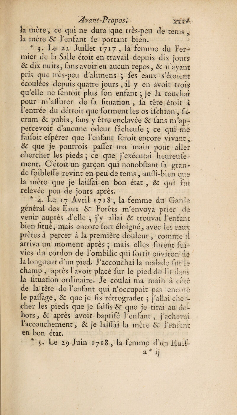 k mère, ce qui ne dura que très-peu de tems * la mère 8c l’enfant fe portant bien. * 3. Le 22 Juillet 1717, la femme du Fer¬ mier de la Salle étoit en travail depuis dix jours 8c dix nuits, fans avoir eu aucun repos, 8c n’ayant pris que très-peu d’alimens 3 les eaux s’étoient écoulées depuis quatre jours , il y en avoir trois quelle 11e fentoit plus ion enfant 3 je la touchai pour m’alfurer de la lituation , fa tête étoit à l’entrée du détroit que forment les os ifcbion, fa- crum 8c pubis, fans y être enclavée 8c fans nfoap- percevoir d’aucune odeur fâcheufe ; ce qui me faifoit efpérer que l’enfant feroit encore vivant, 8c que je pourrois palfer ma main pour aller chercher les pieds} ce que i’exécutai heureufe- ment. C’étoit un garçon qui nonobftant fa gran¬ de foiblelfe revint en peu de tems, auiîi-bien que la mère que je lailfai en bon état , êc qui fut relevée peu de jours après. * 4- Le 17 Avril 1718 , la femme du Garde général des Eaux 8c Forêts m’envoya prier de venir auprès d’elle } j’y allai 8c trouvai l’enfant bien limé, mais encore fort éloigné,, avec les eaux prêtes à percer à la première douleur , comme il. arriva un moment après ; mais elles furent foi- vies du cordon de l’ombilic qui fortit environ de la longueur d’un pied. J’accouchai la malade for le champ , après l’avoir placé fur le pied dù lit dans la lituation ordinaire. Je coulai ma main à côté de la tête de l’enfant qui n’occupoit pas encore le palfage, 8c que je lis rétrograder } j’allai cher¬ cher les pieds que je failis 8c que je tirai au de¬ hors j 8c après avoir baptifé Lenfant, j’achevai l’accouchement j 8c je lailTai la mère 8c reni ant en bon état. * 5. Le 29 Juin 1718, la femme d’un ïîuif- a * ij