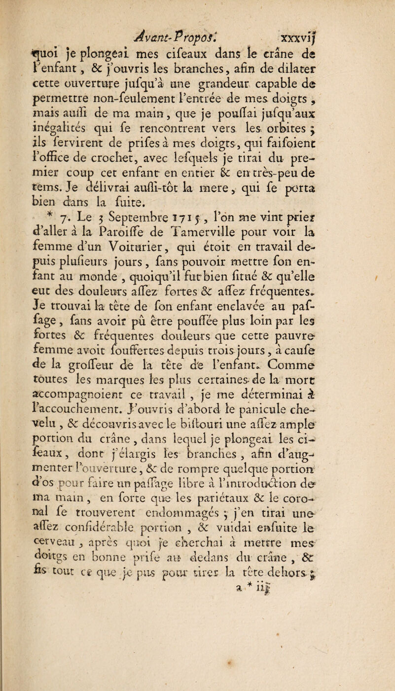 iquoi Je plongeai mes cifeaux dans le crâne de l'enfant, & j’ouvris les branches, afin de dilater cette ouverture jufqu’à une grandeur capable de permettre non-feulement l’entrée de mes doigts 9 mais aulîi de ma main, que je poufiai jufqu’aux inégalités qui fe rencontrent vers les orbites ; ils fervirent de prifes à mes doigts, qui faifoient l’office de crochet, avec lefquels je tirai du pre¬ mier coup cet enfant en entier éc en très-peu de tems. Je délivrai aufli-tot la mere, qui fe porta bien dans la fuite. * 7. Le 3 Septembre 1715, l’on me vint prier d’aller à la Paroifie de Tamerville pour voir la femme d’un Voiturier, qui était en travail de¬ puis plufîeurs jours, fans pouvoir mettre fon en¬ fant au monde , quoiqu’il fut bien fitué <k qu’elle eut des douleurs allez fortes Sc afiez fréquentes* Je trouvai ta tête de fon enfant enclavée au paf- fage, fans avoir pu être pouffée plus loin par les fortes & fréquentes douleurs que cette pauvre femme avoit fouffer tes depuis trois jours, âcaufe de la gro fleur de la tête de l’enfant* Comme toutes les marques les plus certaines* de la mort accompagnoient ce travail , je me déterminai & l’accouchement, j’ouvris d’abord le panicule che¬ velu , & découvris avec le bifiouri une affez ample portion du crâne , dans lequel je plongeai les ci- lèaux, dont j’élargis les branches , afin d’auge monter l’ouverture, & de rompre quelque portion d’os pour faire un paliage libre â l’introduction d& ma main, en forte que les pariétaux & le coro- nal fe trouvèrent endommagés 3 j’en tirai une afiez confidérabîe portion , &c vuidai enfui te le cerveau , après quoi je cherchai à mettre mes doitgs en bonne prife au dedans du crâne , Sc fis tout ce que je pus pour tirer La tête dehors a * ii| * *