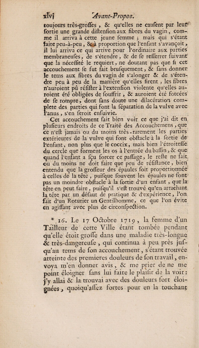 toujours très-grottes , & qu’elles ne caufent par leut fortie une grande diftenfîon aux fibres du vagin, com¬ me il arriva à cette jeune femme 5 mais qui s’étant faite peu-à-peu, 8e; à proportion que l’enfant s’avançoit, il lui arriva ce qui arrive pour l’ordinaire aux parties membraneufes, de s’étendre, & de fe refferrer fuivant que la néceffité le requiert, ne doutant pas que fi cet accouchement fe fut fait brufquement, & fans donner le tems aux fibres du vagin de s’alonger & de s’éten¬ dre peu à peu de la manière qu’elles firent , les fibres n’auroient pû réfifter à l’extenfion violente qu’elles au- roient été obligées de fouffrir, & auroient été forcées de fe rompre, dont fans doute une dilacération com- Ï>lete des parties qui font la féparaticn de la vulve avec ’anus , s’en feroit enfuivie. Cet accouchement fait bien voir ce que j’ai dit en plufieurs endroits de ce Traité des Accouchemens, que ce n’eft jamais ou du moins très-rarement les parties extérieures de la vulve qui font obftacle à la fortie de l’enfant, non plus que lecoccix, mais bien l’étroitefle du cercle que forment les os à l’entrée du baffin, & que quand l’enfant a fçu forcer ce paffage, le refte ne fait ou du moins ne doit faire que peu de réfiftance, bien entendu que la groffeur des épaules foit proportionnée à celles de la tête , puifque fouvent les épaules ne font pas un moindre obftacle à la fortie d’un enfant, que la tête en peut faire, puifqu’il s’eft trouvé qu'en arrachant la tête par un défaut de pratique & d’expérience, l’on fait d’un Roturier un Gentilhomme, ce que l’on évite en agiiïant avec plus de circonfpeélion. * ■' . ... * 16, Le 17 Octobre 1719, la femme d’un Tailleur de cette Ville étant tombée pendant qu’elle étoit gratte dans une maladie très-longue êc très-dangereufe , qui continua à peu près juf- qu’au tems de fou accouchement, s’étant trouvée atteinte des premières douleurs de fon travail, en¬ voya m’en donner avis , 8c me prier de ne me point éloigner fans lui faire le plaittr de la voir : j’y allai 8c la trouvai avec des douleurs fort éloi¬ gnées ^ quoiqu’alLez fortes pour en la touchant