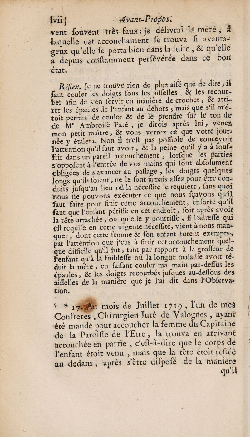 Ivîîj Aÿant-PtopÔSl vent fouVênt très-faux : je délivrai là rnere , ^ laquelle cet accouchament fe trouva fi avanta¬ geux qu’elle fe porta bien dans la fuite 5 de qu elle a depuis couramment perfeverée dans ce bon état. Réflex. Je ne trouve rien de plus aifé que de dire, il faut couler les doigts fous les aiffelles , 8c les recour¬ ber afin de s’en fervir en manière de crochet, 8c atti¬ rer les épaules de l’enfant au dehors ; mais que s’il m'é- toit permis de couler 8c de lë prendre fur lé ton dé de Me Ambroife Paré, je dirois après lui, venez mon petit maître, & vous verrez ce que votre jour* née y étalera. Non il n’eft pas poffible de concevoir l’attention qu’il faut avoir, & la peine qu il y a a fbuf— frir dans un pareil accouchement , lorfque les parties s’oppofent à l’entrée de vos mains qui font abfolument obligées de s’avancer au palfage , les doigts quelques longs qu’ils foient, ne le font jamais allez pour être con* duits jufqu’au lieu ou la necelîite le requiert, fans quoi nous ne pouvons exécuter ce que nous fçavons qu’il faut faire pour finir cette accouchement, enforte qu’il faut que l’enfant périfle en cet endroit, foit après avoir la tête arrachée, ou qu’elle y pourriife , fi l’adreffé qui eft requife en cette urgente néceffité, vient à nous man¬ quer / dont cette femme & fon enfant furent exempts-, par l’attention que j’eus à finir cet accouchement quel* que difficile qu’il fut, tant par rapport à la grofïeur de l’enfant qu’à la foibîefle où la longue maladie avoit ré* duit la mère, en faifant couler ma main par-deflfus les épaules, 8c les doigts recourbés jufques au-defifous des aifîelles de la manière que je l’ai dit dans l’Obferva- tien. r> * 17. Au mois de Juillet 1719 , l’un de meà Confrères , Chirurgien Juré de Valognes , ayant été mandé pour accoucher la femme du Capitaine de la Paroifle de l’Etre , la trouva en arrivant accouchée en partie ? c’eft-à-dire que le corps dé l’enfant étoit venu , mais que la tête étoit reftéê au dedans, après s’être difpofé de la maniéré