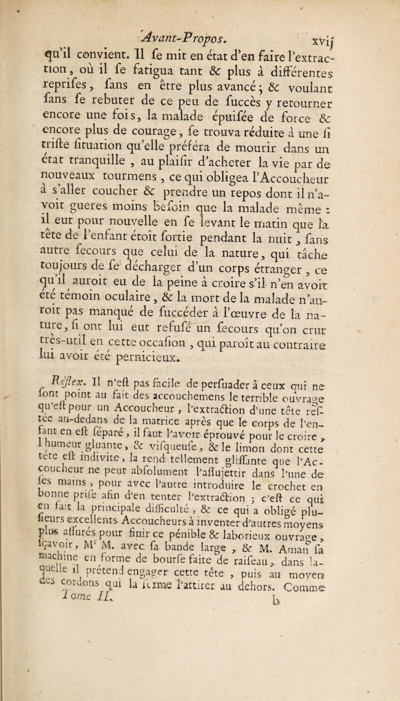 qn il convient. Il fe mit en état d'en faire l'extrac¬ tion, où il fe fatigua tant 8c plus à différentes repnfes , lans en etre plus avancé j 8c voulant fans fe rebuter de ce peu de fuccès y retourner encore une fois, la malade épuifée de force & encore plus de courage, fe trouva réduite à une fi trifte lituation qu elle préféra de mourir dans un état tranquille , au plaifir d’acheter la vie par de nouveaux tourmens , ce qui obligea l’Accoucheur à s’aller coucher 8c prendre un repos dont il n’a» voit gueres moins befom que la malade même * il eut pour nouvelle en fe levant le matin que la tête de l’enfant étoit fortie pendant la nuit ^ fans autre fecours que celui, de la nature, qui tâche toujours de fe décharger d’un corps étranger , ce qu il^ auroit eu de la peine a croire s il- n’en avoir été témoin oculaire, 8c la mort de la malade n au- toit pas manqué de fucoéder â l’œuvre de la na» ture, h ont lui eut refufe un fecours qu’on crut très-util en œtteoccafion , qui paroît au contraire 1m avoir été pernicieux* R.eflex. Il rteft pas facile de perfuader à ceux qui ne ^ont point au fait des accoucbemens le terrible ouvrage qu’elt pour un Accoucheur , bextraélion d’une tête refc tee au-dedans de la matrice après que le corps de ben- jant en efl (éparé, il faut bavoir éprouvé pour le croire I humeur gluante, & vifqueufe, & le limon dont cette tcte elï indivite, la rend tellement gliffmte que b Ac¬ coucheur ne peut abfolument bafîujettir dans hune de les mains > pour avec bautre introduire le crochet en bonne prise afrn d’en tenter l’extraélion 3 c’eft ce qui en fait la principale difficulté , & ce qui a obligé plu¬ sieurs excellents Accoucheurs à inventer d'autres moyens pui« allures pour finir ce pénible & laborieux ouvrage, lçavoir, Ml M. avec, fa bande large , & M. Aman fa machine en forme de bourfe faite de raifeau,, dans la- quede il prétend engager cette tête , puis au moyen s codons, qui la uzme l’attirer au dehors. Comme i-omt IL p