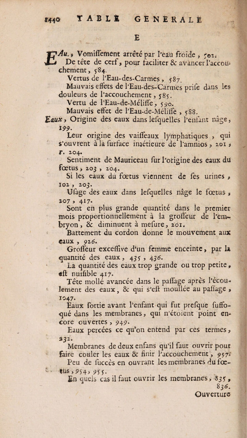 V *44® TABLÉ GENERALE E £Au. * Vomiffement arrêté par l’eau froide , 702* De tête de cerf* pour faciliter & avancer l’accou¬ chement, 584. Vertus de l’Eau-des-Carmes, 587. Mauvais effets de l’Eau-des-Carmes prife dans les douleurs de l’accouchement, 585. Vertu de l’Eau-de-Méliffe, 590. Mauvais effet de l’Eau-de-Mélilfe > 5S8- Baux, Origine des eaux dans lefquelles l’enfant nage, 199. Leur origine des vaiffeaux lymphatiques , qui s’ouvrent àlafurface inférieure de l'amnios, 201 * r. Z04. Sentiment de Mauriceau fur l’otigine des eaux du fœtus, 203 , 204. Si les eaux du fœtus viennent de fes urines * J02 , 203. Ufage des eaux dans lefquelles nage le fœtus , 207 > 417* Sont en plus grande quantité dans le premier mois proportionnellement à la greffeur de l’em¬ bryon , & diminuent à mefure, 201. Battement du cordon donne le mouvement aux «eaux , 916. Groffeur exceffive d’un femme enceinte, par k quantité des eaux, 435 , 435. La quantité des eaux trop grande ou trop petite, «ft nuifible 417. Tête mollé avancée dans le paffage après l’écou* Jement des eaux, & qui s’eft moullée au pafiage * 1047. Eaux fortie avant l’enfant qui fut prefque fuffo- qué dans les membranes, qui n’étoient point en» core ouvertes , 949. Eaux percées ce qu’on entend par ces termes, 132. Membranes de deux enfans qu’il faut ouvrir pour faire couler les eaux & finir l’accouchement, 957; Peu de fuccès en ouvrant les membranes du fœ- • «us ,954, 955. En quels cas il faut ouvrir les membranes, 83?, 836. Ouverture