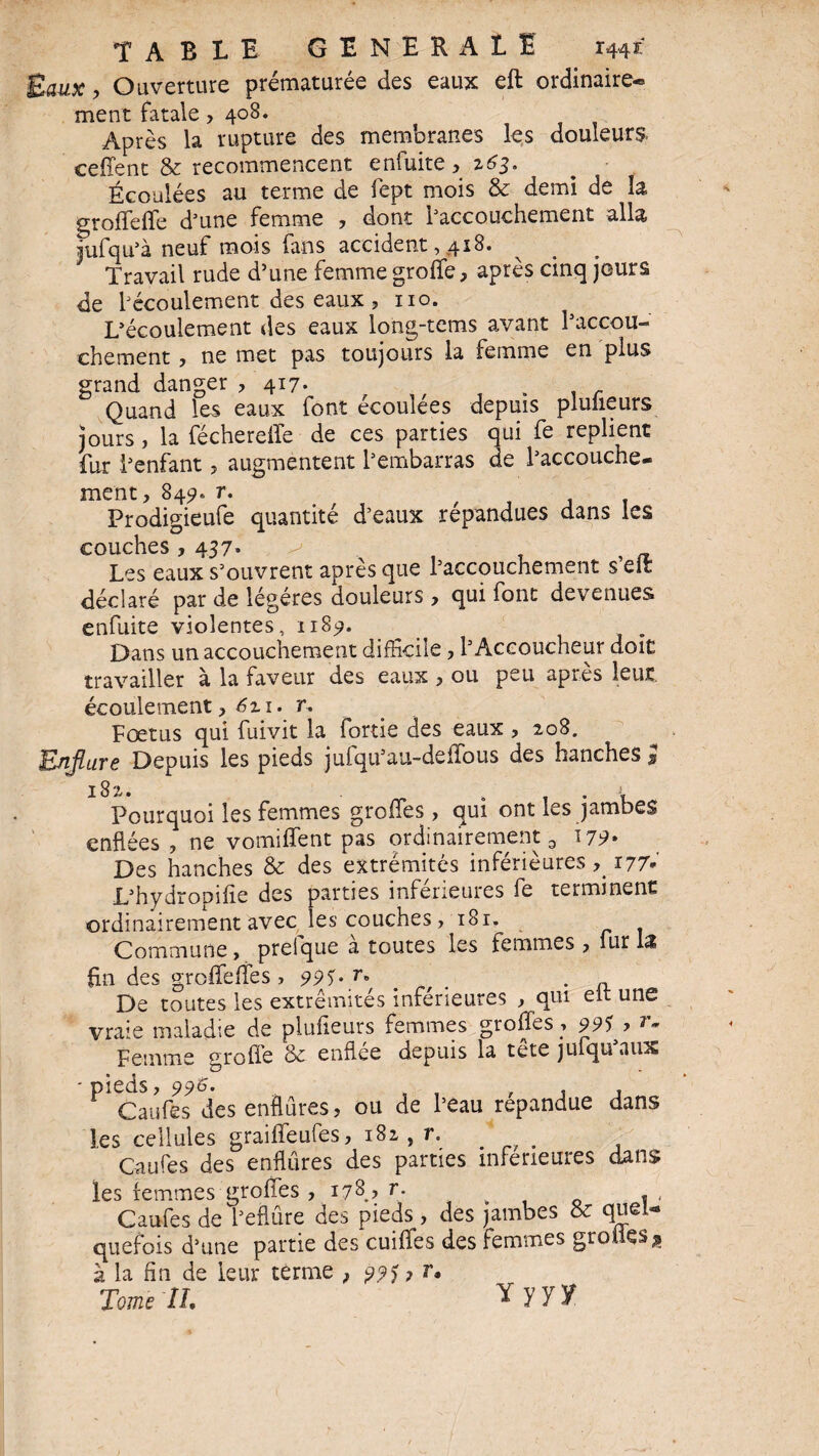 TABLE GENERAL! 1441;' g aux, Ouverture prématurée des eaux eft ordinaire* ment fatale, 408. Après la rupture des membranes les douleurs ceffent & recommencent enfuite ,163. Écoulées au terme de fept mois & demi de la groffeffe d’une femme , dont l’accouchement alla jufqu’à neuf mois fans accident, 418. Travail rude d’une femme groffe, après cinq jours de l’écoulement des eaux , no. L’écoulement des eaux long-tems avant l’accou¬ chement , ne met pas toujours la femme en plus grand danger , 417- . Quand les eaux font écoulées depuis pluüeurs jours , la féchereffe de ces parties qui fe replient fur l’enfant, augmentent l’embarras de l’accouche¬ ment, 849. r. Prodigieufe quantité d’eaux répandues dans les couches, 437. >' x . , , « Les eaux s’ouvrent apres que l’accouchement s elt déclaré par de légères douleurs, qui font devenues enfuite violentes, n8<?. Dans un accouchement difficile, l’Accoucheur doit travailler à la faveur des eaux , ou peu après leur écoulement, 6zi. r. Fœtus qui fuivit la fortie des eaux , 208. Enflure Depuis les pieds jufqu’au-deffous des hanches l 182. . y Pourquoi les femmes groffes, qui ont les jambes enflées , ne vomiffent pas ordinairement 3 179* Des hanches & des extrémités inférieures 177* L’hydropifîe des parties inférieures fe terminent ordinairement avec les couches, i8r. Commune, prelque a toutes les femmes , lut l<î fin des groffeffes > 99^ r» . ,, De toutes les extrémités inférieures , qui elt une vraie maladie de plufieurs femmes groffes ; 99S > r. Femme greffe & enflée depuis la tète julqu’aux - pieds, 996. Caufes des enflures, ou de l’eau répandue dans les cellules graiffeufes, 182, r. Caufes des enflures des parties inferieures dans les femmes groffes , 178? r. . < Caufes de l’eflûre des pieds, des jambes & quel* quefois d’une partie des cuiffes des femmes gro ttes $ à la fin de leur terme , ? r. Tome 27. Y yyf