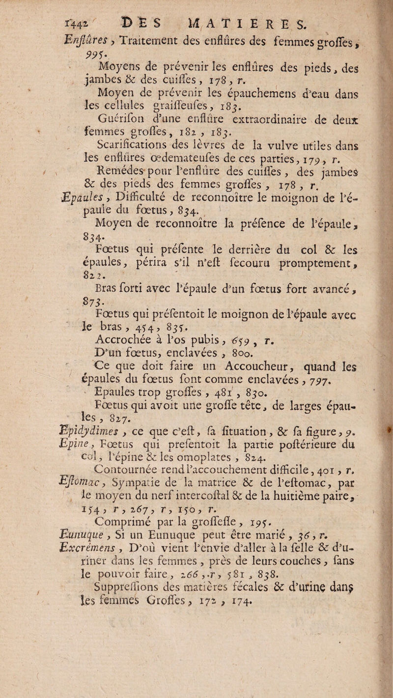 1442- DES MATIERE S. Enflures y Traitement des enflures des femmes groffes, 99S- Moyens de prévenir les enflures des pieds, des jambes & des coiffes , 178, r. Moyen de prévenir les épauchemens d’eau dans les cellules graiffeufes, 183. Guérifon d’une enflure extraordinaire de deux femmes groffes, 182, 185. Scarifications des lèvres de la vulve utiles dans les enflures œdemateufes de ces parties, 175), r. Remèdes pour l’enflure des coiffes , des jambes Se des pieds des femmes groffes , 178 , r. Epaules, Difficulté de reconnoitre le moignon de l’é¬ paule du fœtus, 854. Moyen de reconnoitre la préfence de l’épaule, 834- Fœtus qui préfente le derrière du col Se les épaules, périra s’il n’efl: fecouru promptement, 822. Bras forti avec l’épaule d’un fœtus fort avancé, S73- Fœtus qui préfentoit le moignon de l’épaule avec le bras , 434, 833. Accrochée à l’os pubis, 659 , r. D’un fœtus, enclavées , 800. Ce que doit faire un Accoucheur, quand les épaules du fœtus font comme enclavées , 727, Epaules trop groffes , 481 , 830. Fœtus qui avoit une groffe tête., de larges épau¬ les , 827. Epidy dîmes , ce que c’eft, fa fîtuation, Se fa figure, Epine, Fœtus qui prefentoit la partie poftérieure du col, l’épine Se les omoplates , S24. Contournée rend l’accouchement difficile, 401, r. Eflomac, Sympatie de la matrice Se de l’eftomac, par le moyen du nerf intercoftal Se de la huitième paire, i?4 ? r , 267 y r, 150 , r. Comprimé parla groffefïe, 195. Eunuque , Si un Eunuque peut être marié, 36, r. Excrémens , D’où vient l’envie d’aller à la felle Se d’u¬ riner dans les femmes, près de leurs couches, fans le pouvoir faire, 266,.r, 581 , 838. Supprefiions des matières fécales Se d’utinç danÿ les femmes Groffes, 172, 174.