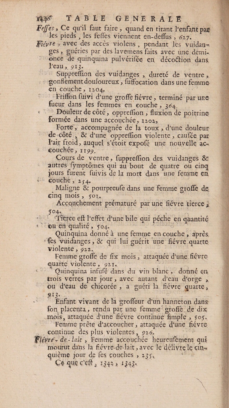 Feffes, Ce qu’il faut faire , quand en tirant l’enfa,ntpâ£ les pieds , les feffes viennent en-deffus , 627. Fièvre > avec des accès violens , pendant les vuidao^ ges, guéries par des lavemens faits avec une demi- once de quinquina pulvérifée en décoélion dans l’eau ,, 5? 13. Suppreffion des vuidanges ,, dureté de ventre gonflement douloureux, fuffocation dans une femme- çn couche, 12,04, Friffon fliivi d’une greffe fièvre , terminé par une lueur dans les femmes en couche, 364. e Douleur de côté, oppreffion , fluxion de poitrine- formée dans une accouchée, 1202, Forte, accompagnée de la toux , d’une douleur de côté , & d’une oppreffion violente, caufée par l’ai.r froid, auquel s’étoit expofé une nouvelle ac¬ couchée, ïi 99. Cours de ventre, fuppreffion des vuidanges & autres fymptômes qui au bout de quatre ou cinq jours furent fuivis de la mort dans une femme en * couche, 25-4. _ Maligne & pourpreufe dans une femme groffe de cinq mois , 501. Accouchement prématuré par une fièvre tierce, '.5°4V . • . Tierce eft l’effet d’une bile qui pèche en quantité < ©u en qualité, $04/ Quinquina donné à une femme en couche , après • fes vuidanges, & qui lui guérit une fièvre quarte violente, 9x2. Femme groffe de fix mois, attaquée d’une fièvre quarte violente, 921. ( Quinquina infufié dans du vin blanc , donné en trois verrçs par jour, avec autant d’eau d’orge ou d’eau de chicorée , a guéri la fiévrç quarte, 9-+3* Enfant vivant de la grolfeur d’un hanneton dans, fon placenta, rendu par une femme groffe de dix mois, attaquée d’une fièvre continue fimple , 303» Femme prête d’accoucher, attaquée d’une fièvre continue des plus violentes, 926. 'Fièvre-? de-lait , Femme accouchée heureufement qui mourut dans la fiévre-de-lait, avec le délivre le çifibt quième jour de fes couches , 23^