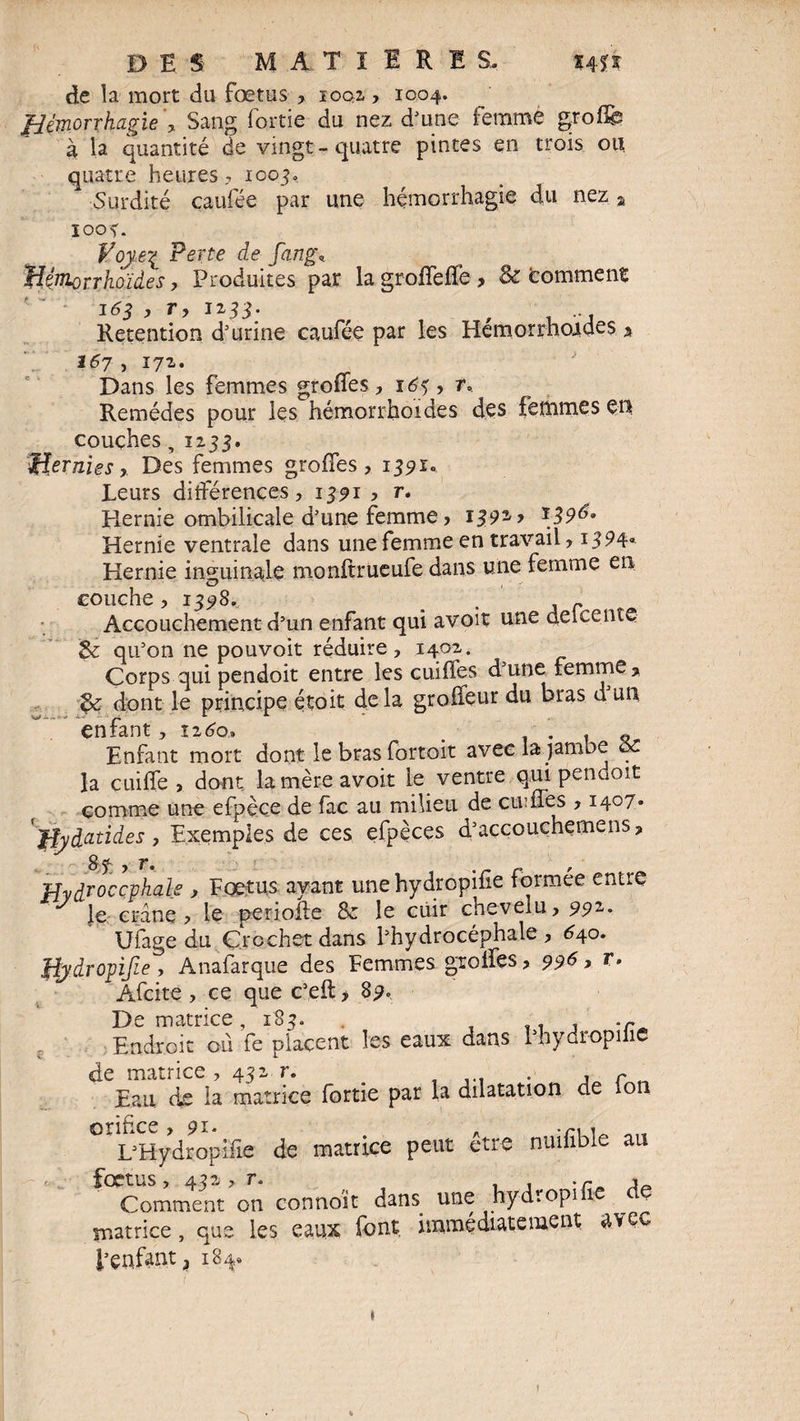 de la mort du fœtus , 1002,, 1004. fièmorxhagie', Sang fortie du nez d’une femme groffg: à la quantité de vingt-quatre pintes en trois ou quatre heures? 1003, Surdité caufée par une hémorrhagie du nez a 1003. Voye? Perte de fang, Hémorrhoïdes, Produites par la groffeffe > & Comment 163 , r, 1233. Rétention d’urine caufée par les Hémorrhoïdes % 167 , 172. Dans les femmes greffes ? 16% , n Remèdes pour les hémorrhoïdes des femmes eu couches,1233. ■Hernies, Des femmes greffes, 1391. Leurs différences, 1391 , r. Hernie ombilicale d’une femme, 1391 > Hernie ventrale dans une femme en travail, 1394* Hernie inguinale monftrueufe dans une femme en couche, 13^8. # r Accouchement d’un enfant qui avoir une delcente 5e qu’on ne pouvoir réduire, 1402. Corps qui pendoit entre les cuiffes d’une femme > 5e dont le principe étoit clela groffeur du bras d un enfant, iz6o> _ . . « Enfant mort dont le bras fortoit avec la jambe ce la cuiffe , dont lamèreavoit le ventre qui pendoit comme une efpèce de fac au milieu de cuiffes , 1407. 'jîyàcitides, Exemples de ces efpèces d’accouchemens, Sf_ , r. r Hydrocéphale , Foetus ayant unehydropifie tormee encre J Je crâne, le periofte 8e le cuir chevelu, 992. Ufage du Crochet dans l’hydrocéphale, 640. Jdÿdropijie, Anafarque des Femmes greffes, 996, r. Afcite , ce que c’eft > 89. De matrice, 183. . , .r Endroit ou fe placent les eaux dans l’hydropilic de matrice , 432 r. ... . , r „ Eau de la matrice fortie par la dilatation de ion orifice, 91. . .r, , L’Hydropifie de matrice peut etre n.umble au fœtus, 492 > r. . , . r * Comment on connoit dans. une hydropi îc matrice, que les eaux font, immédiatement uvec l’enfant 3 184. \ )