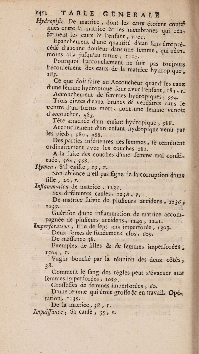 HjdropiJie De matrice , dont les eaux étoient conte* nues entre la matrice & les membranes qui ren¬ ferment les eaux & l’enfant, ioor. Epanchement d’une quantité d’eau fans être pré» cede d’aucune douleur dans une femme, qui néan¬ moins alla jufqu’au terme , iooo. Pourquoi l’accouchement ne fait pas toujours 1 ecou entent des eaux de la matrice hydropique, 1 8j. Ce que doit faire un Accoucheur quand les eaux d’une femme hydropique font avec l’enfant, 184 , r* Accouchement de femmes hydropiques, 991. Trois pintes d’eaux brunes & verdâtres dans le ventre d un fœtus mort, dont.une femme venoiî d’accoucher, 98j. Tête arrachée d’un enfant hydropique , 5-88. Accouchement d’un enfant hydropique venu pat les pieds, 980, 988. Des parties inférieures des femmes, le terminent ordinairement avec les couches 181. A la fuite des couches d’une femme mal eonfti- tuée, ?rr4, Hjmen , S’il exifte , t9 , r. Son abfence n’eft pas ligne de la corruption d'une fille , 20, r. inflammation de matrice , 1233. Ses différentes caufes, 1236, r. De matrice fui vie de plufieurs acridens , 123^ , IZ37\ . . Guerifon d’une inflammation de matrice accoin^ pagnée de plufieurs accidens, 1240, 1241. ïmjperfovation , fille de fept ans imperforée, 1303. Deux fortes de fondemens clos, 6o9. De naiffance 38. Exemples de filles & de femmes imperforées * 1304 , r. Vagin bouché par la réunion des deux côtés * ) 3%- Comment le fang des régies peut s’évacuer aux femmes imperfoiées, 105 9. GroffefTes de femmes imperforées , 60. D’une femme qui étoit grolîe& en travail. Opé* ration, 103?. De la matrice, 38 , r. Impuijfance, Sa caufe ; 35, rs