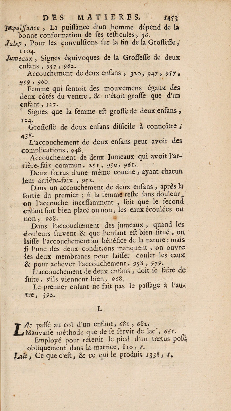 Jmpuijfance , La puifiance d’un homme dépend de la bonne conformation de fes tefticules, 36. J ait p , Pour les convulfions fur la fin de la Groffefle , 1104. Jumeaux , Signes équivoques de la Grofifefie de deux enfans , 9^7 > 962- Accouchement de deux enfans , 3-10, 947 , 937 v 9$9 y 960. t ‘ Femme qui fentoit des mouvemens égaux des deux côtés du ventre, & n’étoit grofte que d’un enfant, 127. Signes que la femme eft grofle de deux enfans > 1x4. Grofiefie de deux enfans difficile à connoître » 4 38. L’accouchement de deux enfans peut avoir des complications, 5148. Accouchement de deux Jumeaux qui avoit Par-» rrèrC'faix commun, x?i, 9ï°-> 9 Deux fœtus d’une même couche, ayant chacun leur arrière-faix , <??z. Dans un accouchement de deux enfans , apres la fortie du premier 3 fi la femme refte lans douleur, on l’accouche inceftamment , foit que le fécond enfant foit bien placé ou non, les eaux écoulées ou non, 968. Dans l’accouchement des jumeaux , quand les douleurs fuivent & que l’enfant eft bien iitue , 011 laiffe l’accouchement au bénéfice de la nature : mais fi l’une des deux conditions manquent , on ouvre les deux membranes pour laifter couler les eaux & pour achever l’accouchement, 958 , 979. L’accouchement de deux enfans , doit fe faire de fuite, s’ils viennent bien, 968. Le premier enfant ne fait pas le paifage à l’au¬ tre, 391» H t L Ac paffé au col d’un enfant, £81 , 68z» Mauvaife méthode que de fe fervir de lac', 66 t. Employé pour retenir le pied d’un fœtus pou^ obliquement dans la matrice, 810, r. Lait, Ce quec’eft, & ce qui le produit 1338, r.