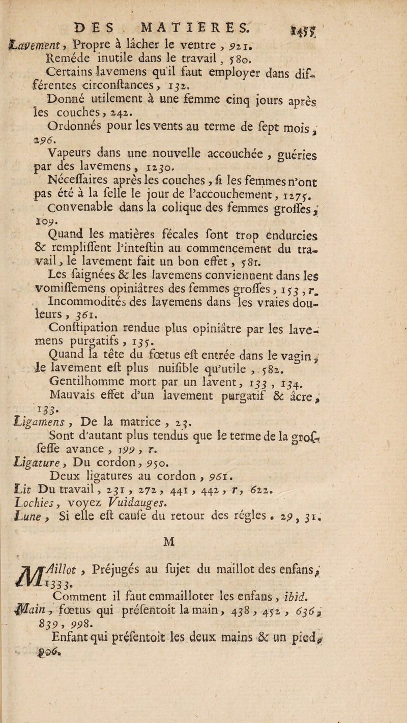 iLapement, Propre à lâcher le ventre , 221. Remède inutile dans le travail, 380. Certains lavemens qu il faut employer dans dif¬ férentes circonftances, 132. Donné utilement à une femme cinq jours après les couches,242. Ordonnés pour les vents au terme de fept mois % &96. Vapeurs dans une nouvelle accouchée , guéries par des lavemens , 1230. Néceffaires après les couches , fi les femmes n’ont pas été à la felle le jour de Paccouchement, 1273. Convenable dans la colique des femmes grolfes ; loy. Quand les matières fécales font trop endurcies & remplirent Pinteftin au commencement du tra¬ vail, le lavement fait un bon effet, ?8r. Les faignées & les lavemens conviennent dans les vomifîemens opiniâtres des femmes grolfes, 133 , r. Incommodités des lavemens dans les vraies dou¬ leurs , 361. Conftipation rendue plus opiniâtre par les lave¬ mens purgatifs ,133. Quand la tête du fœtus eft entrée dans le vagin ; le lavement eft plus nuifible qu’utile , 382. Gentilhomme mort par un lavent , 133 , 134. Mauvais effet d’un lavement purgatif & âcre; Ligamens , De la matrice, 23. Sont d’autant plus tendus que le terme de la grof- feffe avance , 199 , 7. Ligature, Du cordon, 950. Deux ligatures au cordon , 961. Lit Du travail, 231 , 272, 441, 442, r, 6zz. Lochies, voyez Vuidauges. Lune y Si elle eft caufe du retour des régies » 2?, 31, M M, \AiUot y Préjugés au fujet du maillot des enfans* 333' Comment il faut emmailloter les enfans, ibid. $/Iain > fœtus qui préfentoit la main, 438, 432, 6$6g S39, 99S. Enfant qui préfentoit les deux mains & un pied^